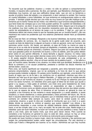 119
Te recuerdo que las palabras «bueno» y «malo» no sólo se aplican a comportamientos
morales, ni siquiera sólo a personas. Se dice, por ejemplo, que Maradona o Butragueño son
futbolistas muy buenos, sin que ese calificativo tenga nada que ver con su tendencia a
ayudar al prójimo fuera del estadio o su propensión a decir siempre la verdad. Son buenos
en cuanto futbolistas y como futbolistas, sin que entremos en averiguaciones sobre su vida
privada. Y también puede decirse que una moto es muy buena sin que ello implique que la
tomamos por la Santa Teresa de las motos: nos referimos a que funciona estupendamente y
que tiene todas las ventajas que a una moto pueden pedirse. En cuestión de futbolistas o de
motos, lo «bueno» -es decir, lo que conviene- está bastante claro. Seguro que si te pregunto
me explicas muy bien cuáles son los requisitos necesarios para que algo merezca califi-
cación de sobresaliente en el terreno de juego o en la carretera. Y digo yo: ¿por qué no
intentamos definir del mismo modo lo que se necesita para ser un hombre bueno? ¿No nos
resolvería eso todos los problemas que nos estamos planteando desde hace ya bastantes
páginas?
No es cosa tan fácil, sin embargo. Respecto a los buenos futbolistas, las buenas motos, los
buenos caballos de carreras, etc., la mayoría de la gente suele estar de acuerdo, pero
cuando se trata de determinar si alguien es bueno o malo en general, como ser humano, las
opiniones varían mucho. Ahí tienes, por ejemplo, el caso de Purita: su mamá en casa la
tiene por el no va más de la bondad, porque es obediente y modosita, pero en clase todo el
mundo la detesta porque es chismosa y cizañera. Seguro que para sus superiores el oficial
nazi que gaseaba judíos en Auschwitz era bueno y como es debido, pero los judíos debían
tener sobre él una opinión diferente. A veces llamarle a alguien «bueno» no indica nada
bueno: hasta el punto de que suelen decirse cosas como «Fulanito es muy bueno, ¡el pobre!
» El poeta español Antonio Machado era consciente de esta ambigüedad y en su
autobiografía poética escribió: «Soy en el buen sentido de la palabra bueno ... » Se refería a
que, en muchos casos, llamarle a uno «bueno» no indica más que docilidad, tendencia a no
llevar la contraria y a no causar problemas, prestarse a cambiar los discos mientras los
demás bailan, cosas así.
Para unos, ser bueno significará ser resignado y paciente, pero otros llamarán bueno a la
persona emprendedora, original, que no se acobarda a la hora de decir lo que piensa
aunque pueda molestar a alguien. En países como Sudáfrica, por ejemplo, unos tendrán Por
bueno al negro que no da la lata y se conforma con el apartheid, mientras que otros no
llamarán así más que al que sigue a Nelson Mandela. ¿Y sabes por qué no resulta sencillo
decir cuándo un ser humano es «bueno» y cuándo no lo es? Porque no sabemos para que
sirven los seres humanos. Un futbolista sirve para jugar al fútbol de tal modo que ayude a
ganar a su equipo y meta goles al contrario; una moto sirve para trasladarnos de modo
veloz, estable, resistente... Sabemos cuándo un especialista en algo o cuándo un
instrumento funcionan como es debido porque tenemos idea del servicio que deben prestar,
de lo que se espera de ellos. Pero si tomamos al ser humano en general la cosa se
complica: a los humanos se nos reclama a veces resignación y a veces rebeldía, a veces
iniciativa y a veces obediencia, a veces generosidad y otras previsión del futuro, etc. No es
fácil ni siquiera determinar una virtud cualquiera: que un futbolista meta un gol en la portería
contraria sin cometer falta siempre es bueno, pero decir la verdad puede no serlo.
¿Llamarías «bueno» a quien le dice por crueldad al moribundo que va a morir o a quien
delata dónde se esconde la víctima al asesino que quiere matarla? Los oficios y los
instrumentos responden a unas normas de utilidad bastante claras, establecidas desde
fuera: si se las cumple, bien; si no, mal y se acabó. No se pide otra cosa. Nadie exige a un
futbolista -para ser buen futbolista, no buen ser humano- que sea caritativo o veraz; nadie le
pide a una moto, para ser buena moto, que sirva para clavar clavos. Pero cuando se
considera a los humanos en general la cosa no está tan clara, porque no hay un único
reglamento para ser buen humano ni el hombre es instrumento para conseguir nada.
Se puede ser buen hombre (y buena mujer, claro) de muchas maneras y las opiniones que
juzgan los comportamientos suelen variar según las circunstancias. Por eso decimos a
veces que Fulano o Menganita son buenos «a su modo». Admitimos así que hay muchas
 