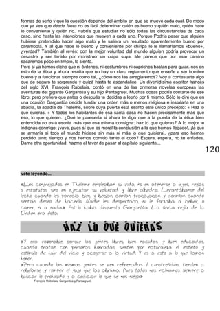 120
formas de serlo y que la cuestión depende del ámbito en que se mueve cada cual. De modo
que ya ves que desde fuera no es fácil determinar quién es bueno y quién malo, quién hace
lo conveniente y quién no. Habría que estudiar no sólo todas las circunstancias de cada
caso, sino hasta las intenciones que mueven a cada uno. Porque Podría pasar que alguien
hubiese pretendido hacer algo malo y le saliera un resultado aparentemente bueno por
carambola. Y al que hace lo bueno y conveniente por chiripa lo le llamaríamos «bueno»,
¿verdad? También al revés: con la mejor voluntad del mundo alguien podría provocar un
desastre y ser tenido por monstruo sin culpa suya. Me parece que por este camino
sacaremos poco en limpio, lo siento.
Pero si ya hemos dicho que ni órdenes, ni costumbres ni caprichos bastan para guiar. nos en
esto de la ética y ahora resulta que no hay un claro reglamento que enseñe a ser hombre
bueno y a funcionar siempre como tal, ¿cómo nos las arreglaremos? Voy a contestarte algo
que de seguro te sorprende y quizá hasta te escandalice. Un divertidísimo escritor francés
del siglo XVI, François Rabelais, contó en una de las primeras novelas europeas las
aventuras del gigante Gargantúa y su hijo Pantagruel. Muchas cosas podría contarte de ese
libro, pero prefiero que antes o después te decidas a leerlo por ti mismo. Sólo te diré que en
una ocasión Gargantúa decide fundar una orden más o menos religiosa e instalarla en una
abadía, la abadía de Theleme, sobre cuya puerta está escrito este único precepto: « Haz lo
que quieras. » Y todos los habitantes de esa santa casa no hacen precisamente más que
eso, lo que quieren. ¿Qué te parecería si ahora te digo que a la puerta de la ética bien
entendida no está escrita más que esa misma consigna: haz lo que quieras? A lo mejor te
indignas conmigo: ¡vaya, pues sí que es moral la conclusión a la que hemos llegado!, ¡la que
se armaría si todo el mundo hiciese sin más ni más lo que quisiera!, ¿para eso hemos
perdido tanto tiempo y nos hemos comido tanto el coco? Espera, espera, no te enfades.
Dame otra oportunidad: hazme el favor de pasar al capítulo siguiente...
vete leyendo...
«Los congregados en Theleme empleaban su vida, no en atenerse a leyes, reglas
o estatutos, sino en ejecutar su voluntad y libre albedrío. Levantábanse del
lecho cuando les parecía bien, y bebían, comían, trabajaban y dormían cuando
sentían deseo de hacerlo. Nadie les despertaba, ni le forzaba a beber, o
comer, ni a nada.» Así lo había dispuesto Gargantúa. La única regla de la
Orden era ésta:
HAZ LO QUE QUIERAS
»Y era razonable, porque las gentes libres, bien nacidas y bien educadas,
cuando tratan con personas honradas, sienten por naturaleza el instinto y
estímulo de huir del vicio y acogerse a la virtud. Y es a esto a lo que llaman
honor.
»Pero cuando las mismas gentes se ven refrenadas Y constreñidas, tienden a
rebelarse y romper el yugo que las abruma. Pues todos nos inclinamos siempre a
buscar lo prohibido y a codiciar lo que se nos niega»
François Rebelais, Gargantúa y Pantagruel.
 