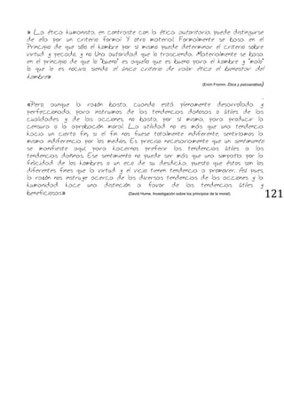 121
» La ética humanista, en contraste con la ética autoritaria, puede distinguirse
de ella por un criterio formal Y otro material. Formalmente se basa en el
Principio de que sólo el hombre por sí mismo puede determinar el criterio sobre
virtud y pecado, y no Una autoridad que lo trascienda. Materialmente se basa
en el principio de que lo "bueno" es aquello que es bueno para el hombre y "malo"
lo que le es nocivo, siendo el único criterio de valor ético el bienestar del
hombre»
(Erich Fromm, Ética y psicoanálisis)
.
«Pero, aunque la razón basta, cuando está plenamente desarrollada y
perfeccionada, para instruimos de las tendencias dañosas o útiles de las
cualidades y de las acciones, no basta, por sí misma, para producir la
censura o la aprobación moral. La utilidad no es más que una tendencia
hacia un cierto fin; si el fin nos fuese totalmente indiferente, sentiríamos la
misma indiferencia por los medios. Es preciso necesariamente que un sentimiento
se manifieste aquí, para hacernos preferir las tendencias útiles a las
tendencias dañinas. Ese sentimiento no puede ser más que una simpatía por la
felicidad de los hombres o un eco de su desdicha, puesto que éstos son los
diferentes fines que la virtud y el vicio tienen tendencia a promover. Así pues,
la razón nos instruye acerca de las diversas tendencias de las acciones y la
humanidad hace una distinción a favor de las tendencias útiles y
beneficiosas» (David Hume, Investigación sobre los principios de la moral).
 