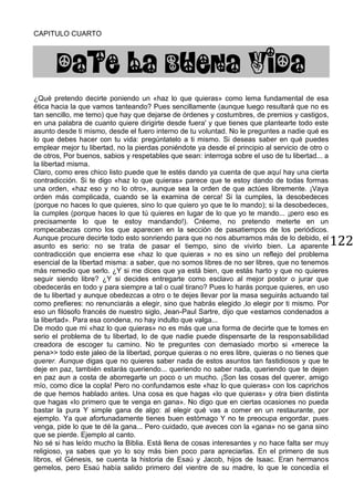 122
CAPITULO CUARTO
DATE LA BUENA VIDA
¿Qué pretendo decirte poniendo un «haz lo que quieras» como lema fundamental de esa
ética hacia la que vamos tanteando? Pues sencillamente (aunque luego resultará que no es
tan sencillo, me temo) que hay que dejarse de órdenes y costumbres, de premios y castigos,
en una palabra de cuanto quiere dirigirte desde fuera' y que tienes que plantearte todo este
asunto desde ti mismo, desde el fuero interno de tu voluntad. No le preguntes a nadie qué es
lo que debes hacer con tu vida: pregúntatelo a ti mismo. Si deseas saber en qué puedes
emplear mejor tu libertad, no la pierdas poniéndote ya desde el principio al servicio de otro o
de otros, Por buenos, sabios y respetables que sean: interroga sobre el uso de tu libertad... a
la libertad misma.
Claro, como eres chico listo puede que te estés dando ya cuenta de que aquí hay una cierta
contradicción. Si te digo «haz lo que quieras» parece que te estoy dando de todas formas
una orden, «haz eso y no lo otro», aunque sea la orden de que actúes libremente. ¡Vaya
orden más complicada, cuando se la examina de cerca! Si la cumples, la desobedeces
(porque no haces lo que quieres, sino lo que quiero yo que te lo mando); si la desobedeces,
la cumples (porque haces lo que tú quieres en lugar de lo que yo te mando... ¡pero eso es
precisamente lo que te estoy mandando!). Créeme, no pretendo meterte en un
rompecabezas como los que aparecen en la sección de pasatiempos de los periódicos.
Aunque procure decirte todo esto sonriendo para que no nos aburramos más de lo debido, el
asunto es serio: no se trata de pasar el tiempo, sino de vivirlo bien. La aparente
contradicción que encierra ese «haz lo que quieras » no es sino un reflejo del problema
esencial de la libertad misma: a saber, que no somos libres de no ser libres, que no tenemos
más remedio que serlo. ¿Y si me dices que ya está bien, que estás harto y que no quieres
seguir siendo libre? ¿Y si decides entregarte como esclavo al mejor postor o jurar que
obedecerás en todo y para siempre a tal o cual tirano? Pues lo harás porque quieres, en uso
de tu libertad y aunque obedezcas a otro o te dejes llevar por la masa seguirás actuando tal
como prefieres: no renunciarás a elegir, sino que habrás elegido ,lo elegir por ti mismo. Por
eso un filósofo francés de nuestro siglo, Jean-Paul Sartre, dijo que «estamos condenados a
la libertad». Para esa condena, no hay indulto que valga...
De modo que mi «haz lo que quieras» no es más que una forma de decirte que te tomes en
serio el problema de tu libertad, lo de que nadie puede dispensarte de la responsabilidad
creadora de escoger tu camino. No te preguntes con demasiado morbo si «merece la
pena>> todo este jaleo de la libertad, porque quieras o no eres libre, quieras o no tienes que
querer. Aunque digas que no quieres saber nada de estos asuntos tan fastidiosos y que te
deje en paz, también estarás queriendo... queriendo no saber nada, queriendo que te dejen
en paz aun a costa de aborregarte un poco o un mucho. ¡Son las cosas del querer, amigo
mío, como dice la copla! Pero no confundamos este «haz lo que quieras» con los caprichos
de que hemos hablado antes. Una cosa es que hagas «lo que quieras» y otra bien distinta
que hagas «lo primero que te venga en gana». No digo que en ciertas ocasiones no pueda
bastar la pura Y simple gana de algo: al elegir qué vas a comer en un restaurante, por
ejemplo. Ya que afortunadamente tienes buen estómago Y no te preocupa engordar, pues
venga, pide lo que te dé la gana... Pero cuidado, que aveces con la «gana» no se gana sino
que se pierde. Ejemplo al canto.
No sé si has leído mucho la Biblia. Está llena de cosas interesantes y no hace falta ser muy
religioso, ya sabes que yo lo soy más bien poco para apreciarlas. En el primero de sus
libros, el Génesis, se cuenta la historia de Esaú y Jacob, hijos de Isaac. Eran hermanos
gemelos, pero Esaú había salido primero del vientre de su madre, lo que le concedía el
 