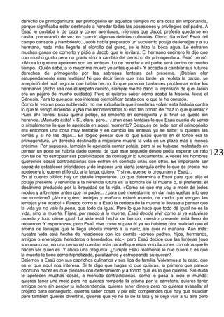 123
derecho de primogenitura: ser primogénito en aquellos tiempos no era cosa sin importancia,
porque significaba estar destinado a heredar todas las posesiones y privilegios del padre. A
Esaú le gustaba ir de caza y correr aventuras, mientras que Jacob prefería quedarse en
casita, preparando de vez en cuando algunas delicias culinarias. Cierto día volvió Esaú del
campo cansado y hambriento. Jacob había preparado un suculento potaje de lentejas y a su
hermano, nada más llegarle el olorcillo del guiso, se le hizo la boca agua. Le entraron
muchas ganas de comerlo y pidió a Jacob que le invitara. El hermano cocinero le dijo que
con mucho gusto pero no gratis sino a cambio del derecho de primogenitura. Esaú pensó:
«Ahora lo que me apetecen son las lentejas. Lo de heredar a mi padre será dentro de mucho
tiempo. ¡Quién sabe, a lo mejor me muero yo antes que él!» Y accedió a cambiar sus futuros
derechos de primogénito por las sabrosas lentejas del presente. ¡Debían oler
estupendamente esas lentejas! Ni que decir tiene que más tarde, ya repleta la panza, se
arrepintió del mal negocio que había hecho, lo que provocó bastantes problemas entre los
hermanos (dicho sea con el respeto debido, siempre me ha dado la impresión de que Jacob
era un pájaro de mucho cuidado). Pero si quieres saber cómo acaba la historia, léete el
Génesis. Para lo que aquí nos interesa ejemplificar basta con lo que te he contado.
Como te veo un poco sublevado, no me extrañaría que intentaras volver esta historia contra
lo que te vengo diciendo: «¿No me recomendabas tú eso tan bonito de "haz lo que quieras"?
Pues ahí tienes: Esaú quería potaje, se empeñó en conseguirlo y al final se quedó sin
herencia. ¡Menudo éxito! » Sí, claro, pero... ¿eran esas lentejas lo que Esaú quería de veras
o simplemente lo que le apetecía en aquel momento? Después de todo, ser el primogénito
era entonces una cosa muy rentable y en cambio las lentejas ya se sabe: si quieres las
tomas y si no las dejas... Es lógico pensar que lo que Esaú quería en el fondo era la
primogenitura, un derecho destinado a mejorarle mucho la vida en un plazo más o menos
próximo. Por supuesto, también le apetecía comer potaje, pero si se hubiese molestado en
pensar un poco se habría dado cuenta de que este segundo deseo podía esperar un rato
con tal de no estropear sus posibilidades de conseguir lo fundamental. A veces los hombres
querernos cosas contradictorias que entran en conflicto unas con otras. Es importante ser
capaz de establecer prioridades y de imponer una cierta jerarquía entre lo que de pronto me
apetece y lo que en el fondo, a la larga, quiero. Y si no, que se lo pregunten a Esaú...
En el cuento bíblico hay un detalle importante. Lo que determina a Esaú para que elija el
potaje presente y renuncie a la herencia futura es la sombra de la muerte o, si prefieres, el
desánimo producido por la brevedad de la vida. «Como sé que me voy a morir de todos
modos y a lo mejor antes que mi padre... ¿para qué molestarme en dar más vueltas a lo que
me conviene? ¡Ahora quiero lentejas y mañana estaré muerto, de modo que vengan las
lentejas y se acabó! » Parece como si a Esaú la certeza de la muerte le llevase a pensar que
la vida ya no vale la pena, que todo da igual. Pero lo que hace que todo dé igual no es la
vida, sino la muerte. Fíjate: por miedo a la muerte, Esaú decide vivir como si ya estuviese
muerto y todo diese igual. La vida está hecha de tiempo, nuestro presente está lleno de
recuerdos Y esperanzas, pero Esaú vive como si para él ya no hubiese otra realidad que el
aroma de lentejas que le llega ahorita mismo a la nariz, sin ayer ni mañana. Aún más:
nuestra vida está hecha de relaciones con los demás -somos padres, hijos, hermanos,
amigos o enemigos, herederos o heredados, etc.-, pero Esaú decide que las lentejas (que
son una cosa, no una persona) cuentan más para él que esas vinculaciones con otros que le
hacen ser quien es. Y ahora una pregunta: ¿cumple Esaú realmente lo que quiere o es que
la muerte le tiene como hipnotizado, paralizando y estropeando su querer?
Dejemos a Esaú con sus caprichos culinarios y sus líos de familia. Volvamos a tu caso, que
es el que aquí nos interesa. Si te digo que hagas lo que quieras, lo primero que parece
oportuno hacer es que pienses con detenimiento y a fondo qué es lo que quieres. Sin duda
te apetecen muchas cosas, a menudo contradictorias, como le pasa a todo el mundo:
quieres tener una moto pero no quieres romperte la crisma por la carretera, quieres tener
amigos pero sin perder tu independencia, quieres tener dinero pero no quieres avasallar al
prójimo para conseguirlo, quieres saber cosas y por ello comprendes que hay que estudiar
pero también quieres divertirte, quieres que yo no te dé la lata y te deje vivir a tu aire pero
 
