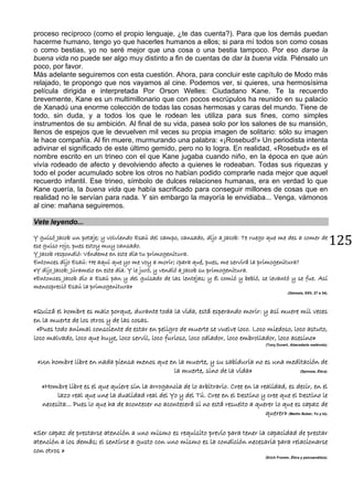 125
proceso recíproco (como el propio lenguaje, ¿te das cuenta?). Para que los demás puedan
hacerme humano, tengo yo que hacerles humanos a ellos; si para mí todos son como cosas
o como bestias, yo no seré mejor que una cosa o una bestia tampoco. Por eso darse la
buena vida no puede ser algo muy distinto a fin de cuentas de dar la buena vida. Piénsalo un
poco, por favor.
Más adelante seguiremos con esta cuestión. Ahora, para concluir este capítulo de Modo más
relajado, te propongo que nos vayamos al cine. Podemos ver, si quieres, una hermosísima
película dirigida e interpretada Por Orson Welles: Ciudadano Kane. Te la recuerdo
brevemente, Kane es un multimillonario que con pocos escrúpulos ha reunido en su palacio
de Xanadú una enorme colección de todas las cosas hermosas y caras del mundo. Tiene de
todo, sin duda, y a todos los que le rodean les utiliza para sus fines, como simples
instrumentos de su ambición. Al final de su vida, pasea solo por los salones de su mansión,
llenos de espejos que le devuelven mil veces su propia imagen de solitario: sólo su imagen
le hace compañía. Al fin muere, murmurando una palabra: «¡Rosebud!» Un periodista intenta
adivinar el significado de este último gemido, pero no lo logra. En realidad, «Rosebud» es el
nombre escrito en un trineo con el que Kane jugaba cuando niño, en la época en que aún
vivía rodeado de afecto y devolviendo afecto a quienes le rodeaban. Todas sus riquezas y
todo el poder acumulado sobre los otros no habían podido comprarle nada mejor que aquel
recuerdo infantil. Ese trineo, símbolo de dulces relaciones humanas, era en verdad lo que
Kane quería, la buena vida que había sacrificado para conseguir millones de cosas que en
realidad no le servían para nada. Y sin embargo la mayoría le envidiaba... Venga, vámonos
al cine: mañana seguiremos.
Vete leyendo...
Y guisó Jacob un potaje; y volviendo Esaú del campo, cansado, dijo a Jacob: Te ruego que me des a comer de
ese guiso rojo, pues estoy muy cansado.
Y Jacob respondió: Véndeme en este día tu primogenitura.
Entonces dijo Esaú: He aquí que yo me voy a morir; ¿para qué, pues, me servirá la primogenitura?
«Y dijo Jacob: Júramelo en este día. Y le juró, y vendió a Jacob su primogenitura.
«Entonces Jacob dio a Esaú pan y del guisado de las lentejas; y él comió y bebió, se levantó y se fue. Así
menospreció Esaú la primogenitura»
(Génesis, XXV, 27 a 34).
«Quizá el hombre es malo porque, durante toda la vida, está esperando morir: y así muere mil veces
en la muerte de los otros y de las cosas.
«Pues todo animal consciente de estar en peligro de muerte se vuelve loco. Loco miedoso, loco astuto,
loco malvado, loco que huye, loco servil, loco furioso, loco odiador, loco embrollador, loco asesino»
(Tony Duvert, Abecedario malévolo).
«Un hombre libre en nada piensa menos que en la muerte, y su sabiduría no es una meditación de
la muerte, sino de la vida» (Spinoza, Ética).
«Hombre libre es el que quiere sin la arrogancia de lo arbitrario. Cree en la realidad, es decir, en el
lazo real que une la dualidad real del Yo y del Tú. Cree en el Destino y cree que el Destino le
necesita... Pues lo que ha de acontecer no acontecerá si no está resuelto a querer lo que es capaz de
querer» (Martin Buber, Yo y tú).
«Ser capaz de prestarse atención a uno mismo es requisito previo para tener la capacidad de prestar
atención a los demás; el sentirse a gusto con uno mismo es la condición necesaria para relacionarse
con otros »
(Erich Fromm, Ética y psicoanálisis).
 