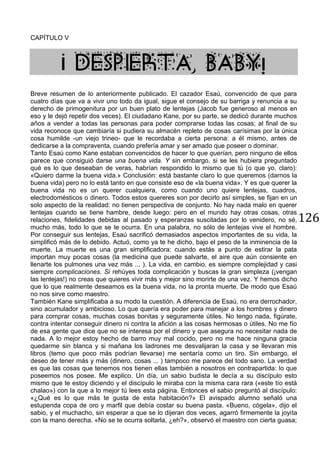 126
CAPÍTULO V
¡ DESPIERTA, BABY!
Breve resumen de lo anteriormente publicado. El cazador Esaú, convencido de que para
cuatro días que va a vivir uno todo da igual, sigue el consejo de su barriga y renuncia a su
derecho de primogenitura por un buen plato de lentejas (Jacob fue generoso al menos en
eso y le dejó repetir dos veces). El ciudadano Kane, por su parte, se dedicó durante muchos
años a vender a todas las personas para poder comprarse todas las cosas; al final de su
vida reconoce que cambiaría si pudiera su almacén repleto de cosas carísimas por la única
cosa humilde -un viejo trineo- que le recordaba a cierta persona: a él mismo, antes de
dedicarse a la compraventa, cuando prefería amar y ser amado que poseer o dominar.
Tanto Esaú como Kane estaban convencidos de hacer lo que querían, pero ninguno de ellos
parece que consiguió darse una buena vida. Y sin embargo, si se les hubiera preguntado
qué es lo que deseaban de veras, habrían respondido lo mismo que tú (o que yo, claro):
«Quiero darme la buena vida.» Conclusión: está bastante claro lo que queremos (darnos la
buena vida) pero no lo está tanto en que consiste eso de «la buena vida». Y es que querer la
buena vida no es un querer cualquiera, como cuando uno quiere lentejas, cuadros,
electrodomésticos o dinero. Todos estos quereres son por decirlo así simples, se fijan en un
solo aspecto de la realidad: no tienen perspectiva de conjunto. No hay nada malo en querer
lentejas cuando se tiene hambre, desde luego: pero en el mundo hay otras cosas, otras
relaciones, fidelidades debidas al pasado y esperanzas suscitadas por lo venidero, no sé,
mucho más, todo lo que se te ocurra. En una palabra, no sólo de lentejas vive el hombre.
Por conseguir sus lentejas, Esaú sacrificó demasiados aspectos importantes de su vida, la
simplificó más de lo debido. Actuó, como ya te he dicho, bajo el peso de la inminencia de la
muerte. La muerte es una gran simplificadora: cuando estás a punto de estirar la pata
importan muy pocas cosas (la medicina que puede salvarte, el aire que aún consiente en
llenarte los pulmones una vez más ... ). La vida, en cambio, es siempre complejidad y casi
siempre complicaciones. Si rehúyes toda complicación y buscas la gran simpleza (¡vengan
las lentejas!) no creas que quieres vivir más y mejor sino morirte de una vez. Y hemos dicho
que lo que realmente deseamos es la buena vida, no la pronta muerte. De modo que Esaú
no nos sirve como maestro.
También Kane simplificaba a su modo la cuestión. A diferencia de Esaú, no era derrochador,
sino acumulador y ambicioso. Lo que quería era poder para manejar a los hombres y dinero
para comprar cosas, muchas cosas bonitas y seguramente útiles. No tengo nada, figúrate,
contra intentar conseguir dinero ni contra la afición a las cosas hermosas o útiles. No me fío
de esa gente que dice que no se interesa por el dinero y que asegura no necesitar nada de
nada. A lo mejor estoy hecho de barro muy mal cocido, pero no me hace ninguna gracia
quedarme sin blanca y si mañana los ladrones me desvalijaran la casa y se llevaran mis
libros (temo que poco más podrían llevarse) me sentaría como un tiro. Sin embargo, el
deseo de tener más y más (dinero, cosas ... ) tampoco me parece del todo sano. La verdad
es que las cosas que tenemos nos tienen ellas también a nosotros en contrapartida: lo que
poseemos nos posee. Me explico. Un día, un sabio budista le decía a su discípulo esto
mismo que te estoy diciendo y el discípulo le miraba con la misma cara rara («este tío está
chalao») con la que a lo mejor tú lees esta página. Entonces el sabio preguntó al discípulo:
«¿Qué es lo que más te gusta de esta habitación?» El avispado alumno señaló una
estupenda copa de oro y marfil que debía costar su buena pasta. «Bueno, cógela», dijo el
sabio, y el muchacho, sin esperar a que se lo dijeran dos veces, agarró firmemente la joyita
con la mano derecha. «No se te ocurra soltarla, ¿eh?», observó el maestro con cierta guasa;
 