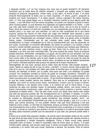 127
y después añadió: «¿Y no hay ninguna otra cosa que te guste también?» El discípulo
reconoció que la bolsa llena de dinerito contante y sonante que estaba sobre la mesa
tampoco le producía repugnancia. «Pues nada, ¡a por ella!», le animó el otro. Y el chico
empuñó fervorosamente la bolsa con su mano izquierda. «Y ahora ¿qué?», preguntó al
maestro con cierto nerviosismo. Y el sabio repuso: «Ahora ¡ráscate!» No había manera,
claro. ¡Y mira que puede llegar uno a necesitar rascarse cuando le pica alguna parte del
cuerpo... o aun del alma! Con las manos ocupadas, no puede uno rascarse a gusto ni hacer
otros muchos gestos. Lo que tenemos muy agarrado nos agarra también a su modo... o sea
que más vale tener cuidado con no pasarse. En cierta forma, eso es lo que le ocurrió a
Kane: tenía las manos y el alma tan ocupadas con sus posesiones que de pronto sintió un
extraño picor y no supo con qué rascarse. La vida es más complicada de lo que Kane
suponía, porque las manos no sólo sirven par coger sino también para rascarse o para
acariciar. Pero la equivocación fundamental de ese personaje, si el que se equivoca no soy
yo, fue otra. Obsesionado por conseguir cosas y dinero, trató a la gente como si también
fueran cosas. Consideraba que en eso consiste tener poder sobre ellas. Grave
simplificación: la mayor complejidad de la vida es precisamente ésa, que las personas no
son cosas. Al principio no encontró dificultades: las cosas se compran y se venden y Kane
compró y vendió también personas. De momento no le pareció que hubiese gran diferencia.
Las cosas se usan mientras sirven y luego se tiran: Kane hizo lo mismo con los que le
rodeaban y se diría que todo marchaba bien. Tal como poseía las cosas, Kane se propuso
poseer personas, dominarlas, manejarlas a su gusto. Así se portó con sus amantes, con sus
amigos, con sus empleados, con sus rivales políticos, con todo bicho viviente. Desde luego
hizo mucho daño a los demás, pero lo peor desde su punto de vista (el punto de vista de
alguien que suponemos quería darse «buena vida», ya sabes) es que se fastidió seriamente
a sí mismo. Intentaré aclararte esto porque me parece de la mayor importancia.
Desengáñate: de una cosa -aunque sea la mejor cosa del mundo- sólo pueden sacarse...
cosas. Nadie es capaz de dar lo que no tiene, ¿verdad?, ni mucho menos nada puede dar
más de lo que es. Las lentejas son útiles para quitar el hambre pero no ayudan a aprender
francés, por ejemplo; el dinero, por su parte, sirve para casi todo y sin embargo no puede
comprar una verdadera amistad (a fuerza de pasta se consigue servilismo, compañía de
gorrones o sexo mercenario, pero nada más). Vamos, que un vídeo le puede prestar a otro
vídeo una pieza pero no puede darle un beso... Si los hombres fuésemos simples cosas, con
lo que las cosas pueden darnos nos bastaría. Pero ésa es la complicación de que te
hablaba: que como no somos puras cosas, necesitamos «cosas» que las cosas no tienen.
Cuando tratamos a los demás como cosas, a la manera en que lo hacía Kane, lo que
recibimos de ellos son también cosas: al estrujarlos sueltan dinero, nos sirven (como si
fueran instrumentos mecánicos), salen, entran, se frotan contra nosotros o sonríen cuando
apretamos el debido botón... Pero de este modo nunca nos darán esos dones más sutiles
que sólo las personas pueden dar. No conseguiremos así ni amistad, ni respeto, ni mucho
menos amor. Ninguna cosa (ni siquiera un animal, porque la diferencia entre su condición y
la nuestra es demasiado grande) puede brindarnos esa amistad respeto, amor... en
resumen, esa complicidad fundamental que sólo se da entre iguales y que a ti o a mí o a
Kane, que somos personas, no nos pueden ofrecer más que otras personas a las que
tratemos como a tales. Lo del trato es importante, porque ya hemos dicho que los humanos
nos humanizamos unos a otros. Al tratar a las personas como a personas y no como a cosas
(es decir, al tomar en cuenta lo que quieren o lo que necesitan y no sólo lo que puedo sacar
de ellas) estoy haciendo posible que me devuelvan lo que sólo una persona puede darle a
otra.
A Kane se le olvidó este pequeño detalle y de pronto (pero demasiado tarde) se dio cuenta
de que tenía de todo salvo lo que nadie más que otra persona puede dar: aprecio sincero o
cariño espontáneo o simple compañía inteligente. Como a Kane nunca nada pareció
importarle salvo el dinero, a nadie le importaba nada de Kane salvo su dinero. Y el gran
hombre sabía, además, que era por culpa suya. A veces uno puede tratar a los demás como
a personas y no recibir más que coces, traiciones o abusos. De acuerdo. Pero al menos
 