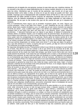 128
contamos con el respeto de una persona, aunque no sea más que una: nosotros mismos. Al
no convertir a los otros en cosas defendemos por lo menos nuestro derecho a no ser cosas
para los otros. Intentamos que el mundo de las personas -ese mundo en el que unas
personas tratan como tales a otras, el único en el que de veras se puede vivir bien- sea
posible. Supongo que la desesperación del ciudadano Kane al final de su vida no provenía
simplemente de haber perdido el tierno conjunto de relaciones humanas que tuvo en su
infancia, sino de haberse empeñado en perderlas y de haber dedicado su vida entera a
estropearlas. No es que no las tuviera sino que se dio cuenta de que ya ni siquiera las
merecía...
Pero al multimillonario Kane seguro que le envidiaba muchísima gente, me dirás. Seguro que
muchos pensaban: «¡Ése sí que sabe vivir!» Bueno, ¿y qué? ¡Despierta de una vez, criatura! Los
demás, desde fuera, pueden envidiarle a uno y no saber que en ese mismo momento nos estamos
muriendo de cáncer. ¿Vas a preferir darle gusto a los demás que satisfacerte a ti mismo? Kane
consiguió todo lo que había oído decir que hace feliz a una persona: dinero, poder, influencia,
servidumbre... Y descubrió finalmente que a él, dijeran lo que dijeran, le faltaba lo fundamental: el
auténtico afecto, el auténtico respeto y aun el auténtico amor de personas libres, de personas a las
que él tratara como personas y no como a cosas. Me dirás a lo mejor que ese Kane era un poco raro,
como suelen serlo los protagonistas de las películas. Mucha gente se hubiera sentido de lo más
satisfecha viviendo en semejante palacio y con tales lujos: la mayoría, me asegurarás en plan cínico,
no se hubiera acordado del trineo «Rosebud» para nada. A lo mejor Kane estaba algo chalado...
¡mira que sentirse desgraciado con tantas cosas como tenía! Y yo te digo que dejes a la gente en
paz y que sólo pienses en ti mismo. La buena vida que tú quieres ¿es algo así como la de Kane?
¿Te conformas con el plato de lentejas de Esaú?
No respondas demasiado de prisa. Precisamente la ética lo que intenta es averiguar en qué consiste
en el fondo, más allá de lo que nos cuentan o de lo que vemos en los anuncios de la tele, esa
dichosa buena vida que nos gustaría pegarnos. A estas alturas ya sabemos que ninguna buena vida
puede prescindir de las cosas (nos hacen falta lentejas, que tienen mucho hierro) pero aún menos
puede pasarse de personas. A las cosas hay que manejarlas como a cosas y a las personas hay que
tratarlas como personas: de este modo las cosas nos ayudarán en muchos aspectos y las personas
en uno fundamental, que ninguna cosa puede suplir, el de ser humanos. ¿Se trata de una chaladura
mía o del ciudadano Kane? A lo mejor ser humanos no es cosa importante porque queramos o no ya
lo somos sin remedio... ¡Pero se puede ser humano-cosa o humano-humano, humano simplemente
preocupado en ganarse las cosas de la vida -todas las cosas, cuanto más cosas, mejor- y humano
dedicado a disfrutar de la humanidad vivida entre personas! Por favor, no te rebajes; deja las rebajas
para los grandes almacenes, que es lo suyo.
Estoy de acuerdo en que muchos a primera vista no le conceden demasiada importancia a lo que
estoy diciendo. ¿ Son de fiar? ¿Son los más listos o simplemente los que menos atención le prestan
al asunto más importante, a su vida? Se puede ser listo para los negocios o para la política y un
solemne borrico para cosas más serias, como lo de vivir bien o no. Kane era enormemente listo en lo
que se refería al dinero y la manipulación de la gente, pero al final se dio cuenta de que estaba
equivocado en lo fundamental. Metió la pata en donde más le convenía acertar. Te repito una palabra
que me parece crucial para este asunto: atención. No me refiero a la atención del búho, que no habla
pero se fija mucho (según el viejo chiste, ya sabes), sino a la disposición a reflexionar sobre lo que se
hace y a intentar precisar lo mejor posible el sentido de esa «buena vida» que queremos vivir. Sin
cómodas pero peligrosas simplificaciones, procurando comprender toda la complejidad del asunto
este de vivir (me refiero a vivir humanamente), que se las trae.
Yo creo que la primera e indispensable condición ética es la de estar decidido a no vivir de cualquier
modo: estar convencido de que no todo da igual aunque antes o después vayamos a morirnos.
Cuando se habla de «moral» la gente suele referirse a esas órdenes y costumbres que suelen
respetarse, por lo menos aparentemente y a veces sin saber muy bien por qué. Pero quizá el
verdadero intríngulis no esté en someterse a un código o en llevar la contraria a lo establecido (que
es también someterse a un código, pero al revés) sino en intentar comprender. Comprender por qué
ciertos comportamientos nos convienen y otros no, comprender de qué va la vida y qué es lo que
puede hacerla «buena» para nosotros los humanos. Ante todo, nada de contentarse con ser tenido
por bueno, con quedar bien ante los demás, con que nos den aprobado... Desde luego, para ello será
preciso no sólo fijarse en plan búho o con timorata obediencia de robot, sino también hablar con los
demás, dar razones y escucharlas. Pero el esfuerzo de tomar la decisión tiene que hacerlo cada cual
en solitario: nadie puede ser libre por ti. De momento te dejo dos cuestiones para que vayas
 