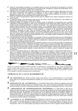 13
 Intente no comprometerse en exceso con una hipótesis porque es la suya. Se trata sólo de una estación en el camino
de búsqueda del conocimiento. Pregúntese por qué le gusta la idea. Compárela con justicia con las alternativas. Vea si
puede encontrar motivos para rechazarla. Si no, lo harán otros.
 Cuantifique. Si lo que explica, sea lo que sea, tiene alguna medida, alguna cantidad numérica relacionada, será mucho
más capaz de discriminar entre hipótesis en competencia. Lo que es vago y cualitativo está abierto a muchas
explicaciones. Desde luego, se pueden encontrar verdades en muchos asuntos cualitativos con los que nos vemos
obligados a enfrentarnos, pero encontrarlas es un desafío mucho mayor.
 Si hay una cadena de argumentación, deben funcionar todos los eslabones de la cadena (incluyendo la premisa), no
sólo la mayoría.
 la navaja de Ockham. Esta conveniente regla empírica nos induce, cuando nos enfrentamos a dos hipótesis que
explican datos igualmente buenos, a elegir la más simple.
 Pregúntese siempre si la hipótesis, al menos en principio, puede ser falsificada. Las proposiciones que no pueden
comprobarse ni demostrarse falsas, no valen mucho. Consideremos la gran idea de que nuestro universo y todo lo que
contiene es sólo una partícula elemental —un electrón, por ejemplo— en un cosmos mucho más grande. Pero si nunca
podemos adquirir información de fuera de nuestro universo, ¿no es imposible refutar la idea? Ha de ser capaz de
comprobar las aseveraciones. Debe dar oportunidad a escépticos inveterados de seguir su razonamiento para duplicar
sus experimentos y ver si se consigue el mismo resultado. La confianza en los experimentos cuidadosamente
diseñados y controlados es clave, como he intentado subrayar antes. No aprenderemos mucho de la mera
contemplación. Es tentador quedarse satisfecho con la primera explicación posible que se nos ocurre. Una es mucho
mejor que ninguna. Pero ¿qué ocurre cuando inventamos varias? Francis Bacon proporcionó la razón clásica: Puede
ser que la argumentación no baste para el descubrimiento de un nuevo trabajo, porque la sutileza de la naturaleza es
muchas veces mayor que la del argumento.
 Los experimentos de control son esenciales. Si, por ejemplo, se dice que una medicina nueva cura una enfermedad en
el veinte por ciento de los casos, debemos asegurarnos de que una población de control que toma una pastilla de
azúcar que los pacientes creen que podría ser el nuevo medicamento no experimente una remisión espontánea de la
enfermedad en el veinte por ciento de los casos.
 Deben separarse las variables. Supongamos que usted está mareado y le dan una pulsera de metal y 50 miligramos de
dimenhidrinato. Descubre que le desaparece el malestar. ¿Qué ha sido: la pulsera o la pastilla? Sólo puede saberlo si
la vez siguiente toma una cosa y no otra y se marea. Ahora supongamos que usted no tiene tanta devoción por la
ciencia como para permitirse estar mareado. Entonces no separará las variables. Tomará los dos remedios a la vez. Ha
conseguido el resultado práctico deseado; se podría decir que no le merece la pena la molestia de conseguir más
conocimientos.
 A menudo el experimento debe ser de «doble ciego» a fin de que los que esperan un descubrimiento determinado no
estén en la posición potencialmente comprometedora de evaluar los resultados. Cuando se prueba una nueva
medicina, por ejemplo, quizá se quiera que los médicos que determinan qué síntomas de los pacientes se han visto
aliviados no sepan qué pacientes han recibido el nuevo fármaco. El conocimiento podría influir en su decisión, aunque
sólo fuera inconscientemente. En cambio, la lista de los que experimentaron remisión de síntomas puede compararse
con la de los que tomaron el nuevo fármaco, realizada cada una con independencia. Entonces se puede determinar
qué correlación existe. O cuando hay un reconocimiento policial o una identificación de foto, el oficial responsable no
debería saber quién es el principal sospechoso [para] no influir consciente ni inconscientemente en el testigo.
Además de enseñamos qué hacer cuando evaluamos una declaración de conocimiento, un buen equipo de detección de
camelos también debe enseñamos qué no hacer. Nos ayuda a reconocer las falacias más comunes y peligrosas de la
lógica y la retórica. Se pueden encontrar muchos buenos ejemplos en religión y política, porque sus practicantes a menudo
se ven obligados a justificar dos proposiciones contradictorias.
:
 ad hominem: latín «contra el hombre», atacar al que discute y no a su argumentación (p. ej.: El reverendo
doctor Smith es un conocido fundamentalista de la Biblia, por lo que sus objeciones a la evolución no deben tomarse
en serio);
 argumento de autoridad (p. ej.: El presidente Richard Nixon debería ser reelegido porque tiene
un plan secreto para terminar la guerra en el sudeste de Asia... pero, como era secreto, el electorado no tenía ninguna
manera de evaluar sus méritos; el argumento equivalía a confiar en él porque era presidente: craso error, como se vio);
 • argumento de consecuencias adversas (p. ej.: Debe existir un Dios que dé
castigo y recompensa porque, si no, la sociedad sería mucho más ilegal y peligrosa, quizá incluso ingobernable.23 Una
formulación más cínica del historiador romano Polibio: Como las masas del pueblo son inconstantes, plagadas de
deseos desenfrenados e indiferentes a las consecuencias, se las debe llenar de terror para mantener el orden. Los
antiguos hicieron bien, por tanto, en inventar los dioses y la creencia en el castigo después de la muerte. O: El acusado
en un juicio de asesinato con mucha publicidad recibió el veredicto de culpable; en otro caso, habría sido un incentivo
para que otros hombres matasen a sus esposas);
 • llamada a la ignorancia; la declaración de que todo lo que no ha sido demostrado debe ser
cierto, y viceversa (es decir: No hay una prueba irresistible de que los ovnis no estén visitando la Tierra; por tanto, los
ovnis existen... y hay vida inteligente en todas partes en el universo. O: Puede haber setenta mil millones de otros
mundos pero, como no se conoce ninguno que tenga el avance moral de la Tierra, seguimos siendo centrales en el
 