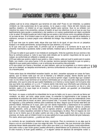 130
CAPÍTULO VI
APARECE PEPITO GRILLO
¿Sabes cuál es la única obligación que tenemos en esta vida? Pues no ser imbéciles. La palabra
«imbécil» es más sustanciosa de lo que parece, no te vayas a creer. Viene del latín baculus que
significa «bastón»: el imbécil es el que necesita bastón para caminar. Que no se enfaden con
nosotros los cojos ni los ancianitos, porque el bastón al que nos referimos no es el que se usa muy
legítimamente para ayudar a sostenerse y dar pasitos a un cuerpo quebrantado por algún accidente
o por la edad. El imbécil puede ser todo lo ágil que se quiera y dar brincos como una gacela olímpica,
no se trata de eso. Si el imbécil cojea no es de los pies, sino del ánimo: es su espíritu el debilucho y
cojitranco, aunque su cuerpo pegue unas volteretas de órdago. Hay imbéciles de varios modelos, a
elegir:
a) El que cree que no quiere nada, elque dice que todo le da igual, el que vive en un perpetuo
bostezo o en siesta permanente, aunque tenga los ojos abiertos y no ronque.
b) El que cree que lo quiere todo, lo primero que se le presenta y lo contrario de lo que se le
presenta: marcharse y quedarse, bailar y estar sentado, masticar ajos y dar besos sublimes, todo a la
vez.
c) El que no sabe lo que quiere ni se molesta en averiguarlo. Imita los quereres de sus vecinos o les
lleva la contraria porque sí, todo lo que hace está dictado por la opinión mayoritaria de los que le
rodean: es conformista sin reflexión o rebelde sin causa.
d) El que sabe que quiere y sabe lo que quiere y, más o menos, sabe por qué lo quiere pero lo quiere
flojito, con miedo o con poca fuerza. A fin de cuentas, termina siempre haciendo lo que no quiere y
dejando lo que quiere para mañana, a ver si entonces se encuentra más entonado.
e) El que quiere con fuerza y ferocidad, en plan bárbaro, pero se ha engañado a sí mismo sobre lo
que es la realidad, se despista enormemente y termina confundiendo la buena vida con aquello que
va a hacerle polvo.
Todos estos tipos de imbecilidad necesitan bastón, es decir, necesitan apoyarse en cosas de fuera,
ajenas, que no tienen nada que ver con la libertad y la reflexión propias. Siento decirte que los
imbéciles suelen acabar bastante mal, crea lo que crea la opinión vulgar. Cuando digo que «acaban
mal» no me refiero a que terminen en la cárcel o fulminados por un rayo (eso sólo suele pasar en las
películas), sino que te aviso de que suelen fastidiarse a sí mismos y nunca logran vivir la buena vida
esa que tanto nos apetece a ti y a mí. Y todavía siento más tener que informarte qué síntomas de
imbecilidad solemos tener casi todos; vamos, por lo menos yo me los encuentro un día sí y otro
también, ojalá a ti te vaya mejor en el invento... Conclusión: ¡alerta!, ¡en guardia!, ¡la imbecilidad
acecha y no perdona!
Por favor, no vayas a confundir la imbecilidad de la que te hablo con lo que a menudo se llama ser
«imbécil», es decir, ser tonto, saber pocas cosas, no entender la trigonometría o ser incapaz de
aprenderse el subjuntivo del verbo francés aimer. Uno puede ser imbécil para las matemáticas (mea
culpa y no serlo para la moral, es decir, para la buena vida. Y al revés: los hay que son linces para
los negocios y unos perfectos cretinos para cuestiones de ética. Seguro que el mundo está lleno de
premios Nobel, listísimos en lo suyo, pero que van dando tropezones y bastonazos en la cuestión
que aquí nos preocupa. Desde luego, para evitar la imbecilidad en cualquier campo es preciso
prestar atención, como ya hemos dicho en el capítulo anterior, y esforzarse todo lo posible por
aprender. En estos requisitos coinciden la física o la arqueología y la ética. Pero el negocio de vivir
bien no es lo mismo que el de saber cuánto son dos y dos. Saber cuánto son dos y dos es cosa
preciosa, sin duda, pero al imbécil moral no es esa sabiduría la que puede librarle del gran batacazo.
Por cierto, ahora que lo pienso... ¿cuánto son dos y dos?
Lo contrario de ser moralmente imbécil es tener conciencia. Pero la conciencia no es algo que le
toque a uno en una tómbola ni que nos caiga del cielo. Por supuesto, hay que reconocer que ciertas
personas tienen desde pequeñas mejor «oído» ético que otras y un «buen gusto» moral espontáneo,
pero este «oído» y ese «buen gusto» pueden afirmarse y desarrollarse con la práctica (lo mismo que
el oído musical y el buen gusto estético). ¿Y si alguien carece en absoluto de semejante «oído» o
 