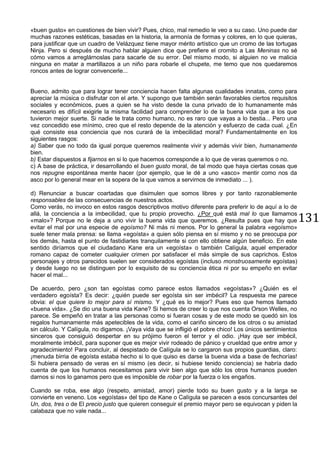 131
«buen gusto» en cuestiones de bien vivir? Pues, chico, mal remedio le veo a su caso. Uno puede dar
muchas razones estéticas, basadas en la historia, la armonía de formas y colores, en lo que quieras,
para justificar que un cuadro de Velázquez tiene mayor mérito artístico que un cromo de las tortugas
Ninja. Pero si después de mucho hablar alguien dice que prefiere el cromito a Las Meninas no sé
cómo vamos a arreglárnoslas para sacarle de su error. Del mismo modo, si alguien no ve malicia
ninguna en matar a martillazos a un niño para robarle el chupete, me temo que nos quedaremos
roncos antes de lograr convencerle...
Bueno, admito que para lograr tener conciencia hacen falta algunas cualidades innatas, como para
apreciar la música o disfrutar con el arte. Y supongo que también serán favorables ciertos requisitos
sociales y económicos, pues a quien se ha visto desde la cuna privado de lo humanamente más
necesario es difícil exigirle la misma facilidad para comprender lo de la buena vida que a los que
tuvieron mejor suerte. Si nadie te trata como humano, no es raro que vayas a lo bestia... Pero una
vez concedido ese mínimo, creo que el resto depende de la atención y esfuerzo de cada cual. ¿En
qué consiste esa conciencia que nos curará de la imbecilidad moral? Fundamentalmente en los
siguientes rasgos:
a) Saber que no todo da igual porque queremos realmente vivir y además vivir bien, humanamente
bien.
b) Estar dispuestos a fijarnos en si lo que hacemos corresponde a lo que de veras queremos o no.
c) A base de práctica, ir desarrollando el buen gusto moral, de tal modo que haya ciertas cosas que
nos repugne espontánea mente hacer (por ejemplo, que le dé a uno «asco» mentir como nos da
asco por lo general mear en la sopera de la que vamos a servirnos de inmediato ... ).
d) Renunciar a buscar coartadas que disimulen que somos libres y por tanto razonablemente
responsables de las consecuencias de nuestros actos.
Como verás, no invoco en estos rasgos descriptivos motivo diferente para preferir lo de aquí a lo de
allá, la conciencia a la imbecilidad, que tu propio provecho. ¿Por qué está mal lo que llamamos
«malo»? Porque no le deja a uno vivir la buena vida que queremos. ¿Resulta pues que hay que
evitar el mal por una especie de egoísmo? Ni más ni menos. Por lo general la palabra «egoísmo»
suele tener mala prensa: se llama «egoísta» a quien sólo piensa en sí mismo y no se preocupa por
los demás, hasta el punto de fastidiarles tranquilamente si con ello obtiene algún beneficio. En este
sentido diríamos que el ciudadano Kane era un «egoísta» o también Calígula, aquel emperador
romano capaz de cometer cualquier crimen por satisfacer el más simple de sus caprichos. Estos
personajes y otros parecidos suelen ser considerados egoístas (incluso monstruosamente egoístas)
y desde luego no se distinguen por lo exquisito de su conciencia ética ni por su empeño en evitar
hacer el mal...
De acuerdo, pero ¿son tan egoístas como parece estos llamados «egoístas»? ¿Quién es el
verdadero egoísta? Es decir: ¿quién puede ser egoísta sin ser imbécil? La respuesta me parece
obvia: el que quiere lo mejor para sí mismo. Y ¿qué es lo mejor? Pues eso que hemos llamado
«buena vida». ¿Se dio una buena vida Kane? Si hemos de creer lo que nos cuenta Orson Welles, no
parece. Se empeñó en tratar a las personas como si fueran cosas y de este modo se quedó sin los
regalos humanamente más apetecibles de la vida, como el cariño sincero de los otros o su amistad
sin cálculo. Y Calígula, no digamos. ¡Vaya vida que se infligió el pobre chico! Los únicos sentimientos
sinceros que consiguió despertar en su prójimo fueron el terror y el odio. ¡Hay que ser imbécil,
moralmente imbécil, para suponer que es mejor vivir rodeado de pánico y crueldad que entre amor y
agradecimiento! Para concluir, al despistado de Calígula se lo cargaron sus propios guardias, claro:
¡menuda birria de egoísta estaba hecho si lo que quiso es darse la buena vida a base de fechorías!
Si hubiera pensado de veras en sí mismo (es decir, si hubiese tenido conciencia) se habría dado
cuenta de que los humanos necesitamos para vivir bien algo que sólo los otros humanos pueden
darnos si nos lo ganamos pero que es imposible de robar por la fuerza o los engaños.
Cuando se roba, ese algo (respeto, amistad, amor) pierde todo su buen gusto y a la larga se
convierte en veneno. Los «egoístas» del tipo de Kane o Calígula se parecen a esos concursantes del
Un, dos, tres o de El precio justo que quieren conseguir el premio mayor pero se equivocan y piden la
calabaza que no vale nada...
 