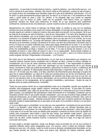 133
superiores», «vi que todo el mundo hacía lo mismo», «perdí la cabeza», «es más fuerte que yo», «no
me di cuenta de lo que hacia», etcétera. Del mismo modo el niño pequeño, cuando se cae al suelo y
se rompe el tarro de mermelada que intentaba coger de lo alto de la estantería, grita lloroso: «¡Yo no
he sido!» Lo grita precisamente porque sabe que, ha sido él; si no fuera así, ni se molestaría en decir
nada y quizá hasta se riese y todo. En cambio, si ha dibujado algo muy bonito en seguida
proclamará: «¡Lo he hecho yo solito, nadie me ha ayudado! »Del mismo modo, ya mayores,
queremos siempre ser libres para atribuirnos el mérito de lo que logramos pero preferimos
confesarnos «esclavos de las circunstancias» cuando nuestros actos no son precisamente gloriosos.
Despachemos con viento fresco al pelmazo de Pepito Grillo: la verdad es que me ha resultado
siempre tan poco simpático como aquel otro insecto detestable, la hormiga de la fábula que deja a la
locuela cigarra sin comida ni cobijo en invierno sólo para darle una lección, la muy grosera. De lo que
se trata es de tomarse en serio la libertad, o sea de ser responsable. Y lo serio de la libertad es que
tiene efectos indudables, que no se pueden borrar a conveniencia una vez producidos. Soy libre de
comerme o no comerme el pastel que tengo delante; pero una vez que me lo he comido, ya no soy
libre de tenerlo delante o no. Te pongo otro ejemplo, éste de Aristóteles (ya sabes, aquel viejo griego
del barco en la tormenta): si tengo una piedra en la mano, soy libre de conservarla o de tirarla, pero si
la tiro a lo lejos ya no puedo ordenarle que vuelva para seguir teniéndola en la mano. Y si con ella le
parto la crisma a alguien... pues tú me dirás. Lo serio de la libertad es que cada acto libre que hago
limita mis posibilidades al elegir y realizar una de ellas. Y no vale la trampa de esperar a ver si el
resultado es bueno o malo antes de asumir si soy o no su responsable. .Quizá pueda engañar al
observador de fuera, como pretende el niño que dice « ¡yo no he sido! », pero a mí mismo nunca me
puedo engañar del todo. Pregúntaselo a Gloucester... ¡o a Pinocho!
De modo que lo que llamamos «remordimiento» no es más que el descontento que sentimos con
nosotros mismos cuando hemos empleado mal la libertad, es decir, cuando la hemos utilizado en
contradicción con lo que de veras queremos como seres humanos. Y ser responsable es saberse
auténticamente libre, para bien y para mal: apechugar con las consecuencias de lo que hemos
hecho, enmendar lo malo que pueda enmendarse y aprovechar al máximo lo bueno. A diferencia del
niño malcriado y cobarde, el responsable siempre está dispuesto a responder de sus actos: « ¡Sí, he
sido yo! » El mundo que nos rodea, si te fijas, está lleno de ofrecimiento para descargar al sujeto del
peso de su responsabilidad. La culpa de lo malo que sucede parece ser de las circunstancias, de la
sociedad en la que vivimos, del sistema capitalista, del carácter que tengo (¡es que yo soy así), de
que no me educaron bien (o me mimaron demasiado), de los anuncios de la tele, de las tentaciones
que se ofrecen en los escaparates, de los ejemplos irresistibles y perniciosos... Acabo de usar la
palabra clave de estas justificaciones: irresistible.
Todos los que quieren dimitir de su responsabilidad creen en lo irresistible, aquello que avasalla sin
remedio, sea propaganda, droga, apetito, soborno, amenaza, forma de ser... lo que salte. En cuanto
aparece lo irresistible, izas!, deja uno de ser libre y se convierte en marioneta a la que no se le deben
pedir cuentas. Los partidarios del autoritarismo creen firmemente en lo irresistible y sostienen que es
necesario prohibir todo lo que puede resultar avasallador: ¡una vez que la policía haya acabado con
todas las tentaciones, ya no habrá más delitos ni pecados! Tampoco habrá ya libertad, claro, pero el
que algo quiere, algo le cuesta... Además ¡qué gran alivio, saber que' si todavía queda por ahí alguna
tentación suelta la responsabilidad de lo que pase es de quien no la prohibió a tiempo y no de quien
cede a ella!
¿Y si yo te dijera que lo «irresistible» no es más que una superstición, inventada por los que le tienen
miedo a la libertad? ¿Que todas las instituciones y teorías que nos ofrecen disculpas para la
responsabilidad no nos quieren ver más contentos sino sabernos más esclavos? ¿Que quien espera
a que todo en el mundo sea como es debido para empezar a portarse él mismo como es debido ha
nacido para mentecato, para bribón o para las dos cosas, que también suele pasar? ¿Que por
muchas prohibiciones que se nos impongan y muchos policías que nos vigilen siempre podremos
obrar mal -es decir, contra nosotros mismos- si queremos? Pues te lo digo, te lo digo con toda la
convicción del mundo.
Un gran poeta y narrador argentino, Jorge Luis Borges, hace al principio de uno de sus cuentos la
siguiente reflexión sobre cierto antepasado suyo: «Le tocaron, como a todos los hombres, malos
tiempos en que vivir.» En efecto, nadie ha vivido nunca en tiempos completamente favorables, en los
que resulte sencillo ser hombre y llevar una buena vida. Siempre ha habido violencia, rapiña,
 