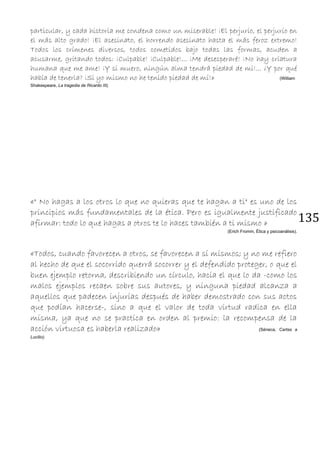 135
particular, y cada historia me condena como un miserable! ¡El perjurio, el perjurio en
el más alto grado! ¡El asesinato, el horrendo asesinato hasta el más feroz extremo!
Todos los crímenes diversos, todos cometidos bajo todas las formas, acuden a
acusarme, gritando todos: ¡Culpable! ¡Culpable!... ¡Me desesperaré! ¡No hay criatura
humana que me ame! ¡Y si muero, ningún alma tendrá piedad de mí!... ¿Y por qué
había de tenerla? ¡Si yo mismo no he tenido piedad de mí!» (William
Shakespeare, La tragedia de Ricardo III).
«" No hagas a los otros lo que no quieras que te hagan a ti" es uno de los
principios más fundamentales de la ética. Pero es igualmente justificado
afirmar: todo lo que hagas a otros te lo haces también a ti mismo »
(Erich Fromm, Ética y psicoanálisis).
«Todos, cuando favorecen a otros, se favorecen a sí mismos; y no me refiero
al hecho de que el socorrido querrá socorrer y el defendido proteger, o que el
buen ejemplo retorna, describiendo un círculo, hacia el que lo da -como los
malos ejemplos recaen sobre sus autores, y ninguna piedad alcanza a
aquellos que padecen injurias después de haber demostrado con sus actos
que podían hacerse-, sino a que el valor de toda virtud radica en ella
misma, ya que no se practica en orden al premio: la recompensa de la
acción virtuosa es haberla realizado» (Séneca, Cartas a
Lucilio).
 