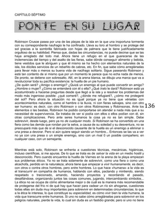 136
CAPÍTULO SÉPTIMO
PONTE EN SU LUGAR
Robinson Crusoe pasea por una de las playas de la isla en la que una inoportuna tormenta
con su correspondiente naufragio le ha confinado. Lleva su loro al hombro y se protege del
sol gracias a la sombrilla fabricada con hojas de palmera que le tiene justificadamente
orgulloso de su habilidad. Piensa que, dadas las circunstancias, no puede decirse que se las
haya arreglado del todo mal. Ahora tiene un refugio en el que guarecerse de las
inclemencias del tiempo y del asalto de las fieras, sabe dónde conseguir alimento y bebida,
tiene vestidos que le abriguen y que él mismo se ha hecho con elementos naturales de la
isla, los dóciles servicios de un rebañito de cabras, etc. En fin, que sabe cómo arreglárselas
para llevar más o menos su buena vida de naúfrago solitario. Sigue paseando Robinson y
está tan contento de sí mismo que por un momento le parece que no echa nada de menos.
De pronto, se detiene con sobresalto. Allí, en la arena blanca, se dibuja una marca que va a
revolucionar toda su pacífica existencia: la huella de un pie humano.
¿De quién será? ¿Amigo o enemigo? ¿Quizá un enemigo al que puede convertir en amigo?
¿Hombre o mujer? ¿Cómo se entenderá con él o ella? ¿Qué trato le dará? Robinson está ya
acostumbrado a hacerse preguntas desde que llegó a la isla y a resolver los problemas del
modo más ingenioso posible: ¿qué comeré?, ¿dónde me refugiaré?, ¿cómo me protegeré
del sol? Pero ahora la situación no es igual porque ya no tiene que vérselas con
acontecimientos naturales, como el hambre o la lluvia, ni con fieras salvajes, sino con otro
ser humano: es decir, con otro Robinson o con otros Robinsones y Robinsonas. Ante los
elementos o las bestias, Robinson ha podido comportarse sin atender a nada más que a su
necesidad de supervivencia. Se trataba de ver si podía con ellos o ellos podían con él, sin
otras complicaciones. Pero ante seres humanos la cosa ya no es tan simple. Debe
sobrevivir, desde luego, pero ya no de cualquier modo. Si Robinson se ha convertido en una
fiera como las demás que rondan por la selva, a causa de su soledad y su desventura, no se
preocupará más que de si el desconocido causante de la huella es un enemigo a eliminar o
una presa a devorar. Pero si aún quiere seguir siendo un hombre... Entonces se las va a ver
no ya con una presa o un simple enemigo, sino con un rival 0 un posible compañero; en
cualquier caso, con un semejante.
Mientras está solo, Robinson se enfrenta a cuestiones técnicas, mecánicas, higiénicas,
incluso científicas, si me apuras. De lo que se trata es de salvar la vida en un medio hostil y
desconocido. Pero cuando encuentra la huella de Viernes en la arena de la playa empiezan
sus problemas éticos. Ya no se trata solamente de sobrevivir, como una fiera o como una
alcachofa, perdido en la naturaleza; ahora tiene que empezar a vivir humanamente, es decir,
con otros o contra otros hombres, pero entre hombres. Lo que hace «humana» a la vida es
el transcurrir en compañía de humanos, hablando con ellos, pactando y mintiendo, siendo
respetado o traicionado, amando, haciendo proyectos y recordando el pasado,
desafiándose, organizando juntos las cosas comunes, jugando, intercambiando símbolos...
La ética no se ocupa de cómo alimentarse mejor o de cuál es la manera más recomendable
de protegerse del frío ni de qué hay que hacer para vadear un río sin ahogarse, cuestiones
todas ellas sin duda muy importantes para sobrevivir en determinadas circunstancias; lo que
a la ética le interesa, lo que constituye su especialidad, es cómo vivir bien la vida humana, la
vida que transcurre entre humanos. Si uno no sabe cómo arreglárselas para sobrevivir en los
peligros naturales, pierde la vida, lo cual sin duda es un fastidio grande; pero si uno no tiene
 