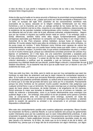 137
ni idea de ética, lo que pierde o malgasta es lo humano de su vida y eso, francamente,
tampoco tiene ninguna gracia.
Antes te dije que la huella en la arena anunció a Robinson la proximidad comprometedora de
un semejante. Pero vamos a ver, ¿hasta qué punto era Viernes semejante a Robinson? Por
un lado, un europeo del siglo XVII, poseedor de los conocimientos científicos más
avanzados de su época, educado en la religión cristiana, familiarizado con los mitos
homéricos y con la imprenta; por otro, un salvaje caníbal de los mares del Sur, sin más
cultura que la tradición oral de su tribu, creyente en una religión politeísta y desconocedor de
la existencia de las grandes ciudades contemporáneas como Londres o Amsterdam. Todo
era diferente del uno al otro: color de la piel, aficiones culinarias, entretenimientos... Seguro
que por las noches ni siquiera sus sueños tenían nada en común. Y sin embargo, pese a
tantas diferencias, también había entre ellos rasgos fundamentalmente parecidos,
semejanzas esenciales que Robinson no compartía con ninguna fiera ni con ningún árbol o
manantial de la isla. Para empezar, ambos hablaban, aunque fuese en lenguas muy
distintas. El mundo estaba hecho para ellos de símbolos y de relaciones entre símbolos, no
de puras cosas sin nombre. Y tanto Robinson como Viernes eran capaces de valorar los
comportamientos, de saber que uno puede hacer ciertas cosas que están «bien» y otras que
son por el contrario «malas». A primera vista, lo que ambos consideraban «bueno» y «malo»
no era ni mucho menos igual, porque sus valoraciones concretas provenían de culturas muy
lejanas: el canibalismo, sin ir más lejos, era una costumbre razonable y aceptada para
Viernes, mientras que a Robinson -como a ti, supongo, por tragaldabas que seas- le merecía
el más profundo de os horrores. Y a pesar de ello los dos coincidían en suponer que hay
criterios destinados a justificar qué es aceptable y qué es horroroso. Aunque tuvieran
posiciones muy distintas desde las que discutir, podían llegar a discutir y comprender de qué
estaban discutiendo. Ya es bastante más de lo que se suele hacer con un tiburón o con una
avalancha de rocas, ¿no?.
Todo eso está muy bien, me dirás, pero lo cierto es que por muy semejantes que sean los
hombres no está claro de antemano cuál sea la mejor manera de comportarse respecto a
ellos. Si la huella en -la arena que encuentra Robinson pertenece a un miembro de la tribu
de caníbales que pretende comérselo estofado, su actitud ante el desconocido no deberá ser
la misma que si se trata del grumete del barco que viene por fin a rescatarle. Precisamente
porque los otros hombres se me parecen mucho pueden resultarme más peligrosos que
cualquier animal feroz o que un terremoto. No hay peor enemigo que un enemigo inteligente,
capaz de hacer planes minuciosos, de tender trampas o de engañarme de mil maneras.
Quizá entonces lo mejor sea tomarles la delantera y ser uno el primero en tratarles, por
medio de violencia o emboscadas, como si ya fuesen efectivamente esos enemigos que
pudieran llegar a ser... Sin embargo, esta actitud no es tan prudente como parece a primera
vista: al comportarme ante mis semejantes como enemigo, aumento sin duda las
posibilidades de que ellos se conviertan sin remedio en enemigos míos también; y además
pierdo la ocasión de ganarme su amistad o de conservarla si en principio estuviesen
dispuestos a ofrecérmela.
Mira este otro comportamiento posible ante nuestros peligrosos semejantes. Marco Aurelio
fue emperador de Roma y además filósofo, lo cual es bastante raro porque los gobernantes
suelen interesarse poco por las cuestiones que no sean indiscutiblemente prácticas. A este
emperador le gustaba anotar algo así como unas conversaciones que tenía consigo mismo,
dándose consejos o hasta pegándose broncas. Frecuentemente apuntaba cosas de este
jaez (acudo a la memoria, no al libro, de modo que no te lo tomes al pie de la letra): «Al
levantarte hoy, piensa que a lo largo del día te encontrarás con algún mentiroso, con algún
 