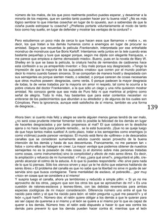 139
número de los malos, de los que poco realmente positivo puedes esperar, y desanimar a la
minoría de los mejores, que en cambio tanto pueden hacer por tu buena vida? ¿No es más
lógico sembrar lo que intentas cosechar en lugar de lo opuesto, aun a sabiendas de que la
cizaña puede estropear tu cosecha? ¿Prefieres portarte voluntariamente al modo de tanto
loco como hay suelto, en lugar de defender y mostrar las ventajas de la cordura? »
Pero estudiemos un poco más de cerca lo que hacen esos que llamamos « malos »,. es
decir, los que tratan a los demás humanos como a enemigos en lugar de procurar su
amistad. Seguro que recuerdas la película Frankenstein, interpretada por ese entrañable
monstruo de monstruos que fue Boris Karloff. Intentamos verla juntos en la tele cuando eras
bastante pequeñajo y tuve que apagar porque, según me dijiste con elegante franqueza, «
me parece que empieza a darme demasiado miedo». Bueno, pues en la novela de Mary W.
Shelley en la que se basa la película, la criatura hecha de remiendos de cadáveres hace
esta confesión a su ya arrepentido inventor: « Soy malo porque soy desgraciado. »Tengo la
impresión de que la mayoría de los supuestos «malos» que corren por el mundo podrían
decir lo mismo cuando fuesen sinceros. Si se comportan de manera hostil y despiadada con
sus semejantes es porque sienten miedo, o soledad, o porque carecen de cosas necesarias
que otros muchos poseen: desgracias, como verás. 0 porque padecen la mayor desgracia
de todas, la de verse tratados por la mayoría sin amor ni respeto, tal como le ocurría a la
pobre criatura del doctor Frankenstein, a la que sólo un ciego y una niña quisieron mostrar
amistad. No conozco gente que sea mala de Puro feliz ni que martirice al prójimo como
señal de alegría. Todo lo más, hay bastantes que para estar contentos necesitan no
enterarse de los padecimientos que abundan a su alrededor y de algunos de los cuales son
Cómplices. Pero la ignorancia, aunque esté satisfecha de sí misma, también es una forma
de desgracia...
Ahora bien: si cuanto más feliz y alegre se siente alguien menos ganas tendrá de ser malo,
¿no será cosa prudente intentar fomentar todo lo posible la felicidad de los demás en lugar
de hacerles desgraciados y por tanto propensos al mal? El que colabora en la desdicha
ajena o no hace nada para ponerle remedio... se la está buscando. ¡Que no se queje luego
de que haya tantos malos sueltos! A corto plazo, tratar a los semejantes como enemigos (o
como víctimas) puede parecer ventajoso. El mundo está lleno de «pillines» o de descarados
canallas que se consideran sumamente astutos cuando sacan provecho de la buena
intención de los demás y hasta de sus desventuras. Francamente, no me parecen tan «
listos » como ellos se halagan en creer. La mayor ventaja que podemos obtener de nuestros
semejantes no es la posesión de más cosas (o el dominio sobre más personas tratadas
como cosas, como instrumentos) sino la complicidad y afecto de más seres libres. Es decir,
la ampliación y refuerzo de mi humanidad. «Y eso ¿para qué sirve?», preguntará el pillo, cre-
yendo alcanzar el colmo de la astucia. A lo que tú puedes responderle: «No sirve para nada
de lo que tú piensas. Sólo los siervos sirven y aquí ya te he dicho que estamos hablando de
seres libres.» El problema del canalla es que no sabe que la libertad no sirve ni gusta de ser
servida sino que busca contagiarse. Tiene mentalidad de esclavo, el pobrecillo... ¡por muy
«rico» en cosas que se considere a sí mismo!
Y suspira luego el canalla, ahora ya tembloroso y reducido a simple pillín: « Si yo no me
aprovecho de los otros, ¡seguro que son los otros los que se aprovechan de mí! » Es una
cuestión de ratones-esclavos y leones-Iibres, con las debidas reverencias para ambas
especies zoológicas de mi mayor consideración. Diferencia número uno entre el que ha
nacido para ratón y el que ha nacido para león: el ratón pregunta «¿qué me pasará?» y el
león «¿qué haré?». Número dos: el ratón quiere obligar a los demás a que le quieran para
así ser capaz de quererse a sí mismo y el león se quiere a sí mismo por lo que es capaz de
querer a los demás. Número tres: el ratón está dispuesto a hacer lo que sea contra los
demás para prevenir lo que los demás pueden hacer contra él, mientras que el león
 