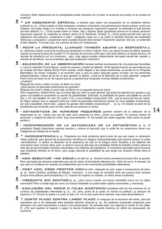 14
universo.) Esta impaciencia con la ambigüedad puede criticarse con la frase: la ausencia de prueba no es prueba de
ausencia;
 • un argumento especial, a menudo para salvar una proposición en un problema retórico
profundo (p. ej.: ¿Cómo puede un Dios compasivo condenar al tormento a las generaciones futuras porque, contra sus
órdenes, una mujer indujo a un hombre a comerse una manzana? Argumento especial: no entiendes la sutil doctrina
del libre albedrío. O: ¿ Cómo puede haber un Padre, Hijo y Espíritu Santo igualmente divinos en la misma persona?
Argumento especial: no entiendes el misterio divino de la Santísima Trinidad. O: ¿Cómo podía permitir Dios que los
seguidores del judaísmo, cristianismo e islam —obligados cada uno a su modo a medidas heroicas de amabilidad
afectuosa y compasión— perpetraran tanta crueldad durante tanto tiempo? Argumento especial: otra vez, no entiendes
el libre albedrío. Y en todo caso, los caminos de Dios son misteriosos);
 • pedir la pregunta, llamado también asumir la respuesta (p.
ej.: Debemos instituir la pena de muerte para desalentar el crimen violento. Pero ¿se reduce la tasa de delitos violentos
cuando se impone la pena de muerte? O: El mercado de acciones sufrió ayer una caída debido a un ajuste técnico y la
retirada de beneficios por los inversores... pero ¿hay alguna prueba independiente del papel causal del «ajuste» y
retirada de beneficios; nos ha enseñado algo esta explicación implícita?);
 • selección de la observación, llamada también enumeración de circunstancias favorables
o, como lo describió Francis Bacon, contar los aciertos y olvidar los fallos24 24 Mi ejemplo favorito es esta historia que
se contaba del físico italiano Enrico Fermi cuando, recién llegado a las costas americanas, se enroló en el «Proyecto
Manhattan» de armas nucleares y se encontró cara a cara en plena segunda guerra mundial con los almirantes
estadounidenses: Fulano de tal es un gran general, le dijeron. ¿Cuál es la definición de un gran general?, preguntó
Fermi corno era típico en él. Se supone que es un general que ha ganado muchas batallas consecutivas.
¿Cuántas?
Después de sumar y restar un poco, se fijaron en cinco.
¿Qué fracción de generales americanos son grandes?
Después de sumar y restar un poco más, se fijaron en un pequeño tanto por ciento.
Pero imaginemos, replicó Fermi, que no existe algo así como un gran general, que todos los ejércitos son iguales y que
ganar una batalla es puramente un asunto de posibilidades. Entonces, la posibilidad de ganar una batalla es una de
dos, o 1/2, dos batallas 1/4, tres 1/8, cuatro 1/16, y cinco batallas consecutivas 1/32... que es cerca del tres por ciento.
Es lógico esperar que un pequeño tanto por ciento de generales americanos venzan en cinco batallas consecutivas,
por pura casualidad. Ahora bien, ¿alguno ha ganado diez batallas consecutivas?... (p. ej.: Un Estado se jacta de los
presidentes que ha tenido, pero no dice nada de sus asesinos en serie);
 • estadísticas de números pequeños, pariente cercano de la selección de la
observación (p. ej.: «Dicen que una de cada cinco personas es china. ¿Cómo es posible? Yo conozco cientos de
personas" y ninguna de ellas es china. Suyo sinceramente.» O: He sacado tres sietes seguidos. Esta noche no puedo
perder»);
 • incomprensión de la naturaleza de la estadística (p. ej.: El
presidente Dwight Eisenhower expresa asombro y alarma al descubrir que la mitad de los americanos tienen una
inteligencia por debajo de la media);
 • inconsistencia (p. ej.: Prepararse con toda prudencia para lo peor de que sea capaz un adversario
militar potencial, pero ignorar las proyecciones científicas en peligros medioambientales para ahorrar porque no están
«demostrados». O atribuir el descenso de la esperanza de vida en la antigua Unión Soviética a los defectos del
comunismo hace muchos años; pero no atribuir nunca la alta tasa de mortalidad infantil de Estados Unidos (ahora la
más alta de las principales naciones industriales) a los defectos del capitalismo. O considerar razonable que el universo
siga existiendo siempre en el futuro, pero juzgar absurda la posibilidad de que tenga una duración infinita hacia el
pasado);
 • non sequitur: «no sigue», en latín (p. ej.: Nuestra nación prevalecerá porque Dios es grande.
Pero casi todas las naciones pretenden que eso es cierto; la formulación alemana era: «Gott mit uns»), A menudo, los
que caen en la falacia non sequitur es simplemente que no han reconocido posibilidades alternativas;
 • post hoc, ergo propter hoc: en latín, «después de esto, luego a consecuencia de esto»
(p. ej.: Jaime Cardinal, arzobispo de Manila: «Conozco... a una mujer de veintiséis años que parece tener sesenta
porque toma pildoras {anticonceptivas}.» O: Cuando las mujeres no votaban, no había armas nucleares);
 • pregunta sin sentido (p. ej.: ¿Qué ocurre cuando una fuerza irresistible choca con un objeto
inamovible? Pero si existe algo así como una fuerza irresistible no puede haber objetos inamovibles, y viceversa);
 • exclusión del medio o falsa dicotomía: considerar sólo los dos extremos en un
continuo de posibilidades intermedias (p. ej.: «Sí, claro, ponte de su parte; mi marido es perfecto; yo siempre me
equivoco.» O: «El que no quiere a su país lo odia.» O: «Si no eres parte de la solución, eres parte del problema»);
 • corto plazo contra largo plazo: un subgrupo de la exclusión del medio, pero tan
importante que lo he destacado para prestarle atención especial (p. ej.: No podemos emprender programas para
alimentar a los niños desnutridos y educar a los preescolares. Se necesita tratar con urgencia el crimen en las calles.
O: ¿Por qué explorar el espacio o seguir la ciencia fundamental cuando tenemos un déficit de presupuesto tan
enorme?);
 