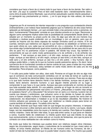 140
considera que hace a favor de sí mismo todo lo que hace a favor de los demás. Ser ratón o
ser león: ¡he aquí la cuestión! Para el león está bastante claro -«tenebrosamente claro»,
como diría el poeta Antonio Machado- que el primer perjudicado cuando intento perjudicar a
mi semejante soy precisamente yo mismo... y en lo que tengo de más valioso, de menos
servil.
Llegamos por fin al momento de intentar responder a una pregunta cuya contestación directa
(indirectamente y con rodeos hace bastantes páginas que no hablamos de otra cosa) hemos
aplazado ya demasiado tiempo: ¿en qué consiste tratar a las personas como a personas, es
decir, humanamente? Respuesta: consiste en que intentes ponerte en su lugar. Reconocer a
alguien como semejante implica sobre todo la posibilidad de comprenderle desde dentro, de
adoptar por un momento su propio punto de vista. Es algo que sólo de una manera muy
novelesca y dudosa puedo pretender con un murciélago o con un geranio, pero que en
cambio se impone con los seres capaces de manejar símbolos como yo mismo. A fin de
cuentas, siempre que hablamos con alguien lo que hacemos es establecer un terreno en el
que quien ahora es «yo» sabe que se convertirá en «tú» y viceversa. Si no admitiésemos
que existe algo fundamentalmente igual entre nosotros (la posibilidad de ser para otro lo que
otro es para mí) no podríamos cruzar ni palabra. Allí donde hay cruce, hay también re-
conocimiento de que en cierto modo pertenecemos a lo de enfrente y lo de enfrente nos
pertenece... Y eso aunque yo sea joven y el otro viejo, aunque yo sea hombre y el otro
mujer, aunque yo sea blanco y el otro negro, aunque yo sea tonto y el otro listo, aunque yo
esté sano y el otro enfermo, aunque yo sea rico y el otro pobre. « Soy humano -dijo un
antiguo poeta latino- y nada de lo que es humano puede parecerme ajeno.» Es decir: tener
conciencia de mi humanidad consiste en darme cuenta de que, pese a todas las muy reales
diferencias entre los individuos, estoy también en cierto modo dentro de cada uno de mis
semejantes. Para empezar, como palabra...
Y no sólo para poder hablar con ellos, claro está. Ponerse en el lugar de otro es algo más
que el comienzo de toda comunicación simbólica con él: se trata de tomar en cuenta sus
derechos. Y cuando los derechos faltan, hay que comprender sus razones. Pues eso es algo
a lo que todo hombre tiene derecho frente a los demás hombres, aunque sea el peor de
todos: tiene derecho -derecho humano- a que alguien intente ponerse en su lugar y
comprender lo que hace y lo que siente. Aunque sea para condenarle en nombre de leyes
que toda sociedad debe admitir. En una palabra, ponerte en el lugar de otro es tomarle en
serio, considerarle tan plenamente real como a ti mismo. ¿Recuerdas a nuestro viejo amigo
el ciudadano Kane? ¿O a Gloucester? Se tomaron tan en serio a sí mismos, tuvieron tan en
cuenta sus deseos y ambiciones, que actuaron como si los demás no fuesen de verdad,
como si fuesen simples muñecos o fantasmas: los aprovechaban cuando les venía bien su
colaboración, los desechaban o mataban si ya no les resultaban utilizables. No hicieron el
mínimo esfuerzo por ponerse en su lugar, por relativizar su interés propio para tomar en
cuenta también el interés ajeno. Ya sabes cómo les fue.
No te estoy diciendo que haya nada malo en que tengas tus propios intereses, ni tampoco
que debas renunciar a ellos siempre para dar prioridad a los de tu vecino. Los tuyos, desde
luego, son tan respetables como los suyos y lo demás son cuentos. Pero fíjate en la palabra
misma «interés»: viene del latín inter esse, lo que está entre varios, lo que pone en relación
a varios. Cuando hablo de «relativizar» tu interés quiero decir que ese interés no es algo
tuyo exclusivamente, como si vivieras solo en un mundo de fantasmas, sino que te pone en
contacto con otras realidades tan «de verdad» como tú mismo.
De modo que todos los intereses que puedas tener son relativos (según otros intereses,
según las circunstancias, según leyes y costumbres de la sociedad en que vives) salvo un
interés, el único interés absoluto: el interés de ser humano entre los humanos, de dar y
recibir el trato de humanidad sin el que no puede haber «buena vida». Por mucho que pueda
 
