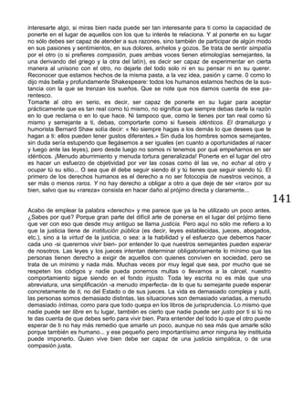 141
interesarte algo, si miras bien nada puede ser tan interesante para ti como la capacidad de
ponerte en el lugar de aquellos con los que tu interés te relaciona. Y al ponerte en su lugar
no sólo debes ser capaz de atender a sus razones, sino también de participar de algún modo
en sus pasiones y sentimientos, en sus dolores, anhelos y gozos. Se trata de sentir simpatía
por el otro (o si prefieres compasión, pues ambas voces tienen etimologías semejantes, la
una derivando del griego y la otra del latín), es decir ser capaz de experimentar en cierta
manera al unísono con el otro, no dejarle del todo solo ni en su pensar ni en su querer.
Reconocer que estamos hechos de la misma pasta, a la vez idea, pasión y carne. 0 como lo
dijo más bella y profundamente Shakespeare: todos los humanos estamos hechos de la sus-
tancia con la que se trenzan los sueños. Que se note que nos damos cuenta de ese pa-
rentesco.
Tomarte al otro en serio, es decir, ser capaz de ponerte en su lugar para aceptar
prácticamente que es tan real como tú mismo, no significa que siempre debas darle la razón
en lo que reclama o en lo que hace. Ni tampoco que, como le tienes por tan real como tú
mismo y semejante a ti, debas, comportarte como si fueseis idénticos. El dramaturgo y
humorista Bernard Shaw solía decir: « No siempre hagas a los demás lo que desees que te
hagan a ti: ellos pueden tener gustos diferentes.» Sin duda los hombres somos semejantes,
sin duda sería estupendo que llegásemos a ser iguales (en cuanto a oportunidades al nacer
y luego ante las leyes), pero desde luego no somos ni tenemos por qué empeñarnos en ser
idénticos. ¡Menudo aburrimiento y menuda tortura generalizada! Ponerte en el lugar del otro
es hacer un esfuerzo de objetividad por ver las cosas como él las ve, no echar al otro y
ocupar tú su sitio... O sea que él debe seguir siendo él y tú tienes que seguir siendo tú. El
primero de los derechos humanos es el derecho a no ser fotocopia de nuestros vecinos, a
ser más o menos raros. Y no hay derecho a obligar a otro a que deje de ser «raro» por su
bien, salvo que su «rareza» consista en hacer daño al prójimo directa y claramente...
Acabo de emplear la palabra «derecho» y me parece que ya la he utilizado un poco antes.
¿Sabes por qué? Porque gran parte del difícil arte de ponerse en el lugar del prójimo tiene
que ver con eso que desde muy antiguo se llama justicia. Pero aquí no sólo me refiero a lo
que la justicia tiene de institución pública (es decir, leyes establecidas, jueces, abogados,
etc.), sino a la virtud de la justicia, o sea: a la habilidad y el esfuerzo que debemos hacer
cada uno -si querernos vivir bien- por entender lo que nuestros semejantes pueden esperar
de nosotros. Las leyes y los jueces intentan determinar obligatoriamente lo mínimo que las
personas tienen derecho a exigir de aquellos con quienes conviven en sociedad, pero se
trata de un mínimo y nada más. Muchas veces por muy legal que sea, por mucho que se
respeten los códigos y nadie pueda ponernos multas o llevarnos a la cárcel, nuestro
comportamiento sigue siendo en el fondo injusto. Toda ley escrita no es más que una
abreviatura, una simplificación -a menudo imperfecta- de lo que tu semejante puede esperar
concretamente de ti, no del Estado o de sus jueces. La vida es demasiado compleja y sutil,
las personas somos demasiado distintas, las situaciones son demasiado variadas, a menudo
demasiado íntimas, como para que todo quepa en los libros de jurisprudencia. Lo mismo que
nadie puede ser libre en tu lugar, también es cierto que nadie puede ser justo por ti si tú no
te das cuenta de que debes serlo para vivir bien. Para entender del todo lo que el otro puede
esperar de ti no hay más remedio que amarle un poco, aunque no sea más que amarle sólo
porque también es humano... y ese pequeño pero importantísimo amor ninguna ley instituida
puede imponerlo. Quien vive bien debe ser capaz de una justicia simpática, o de una
compasión justa.
 