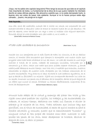 142
¡Vaya, me ha salido otro capítulo larguísimo! Pero tengo la excusa de que éste es el capítulo
más importante de todos. Lo fundamental de la ética de la que quiero hablarte he intentado
decirlo en estas últimas páginas. Me atrevería a pedirte que, si no estás demasiado harto, lo
leyeras otra vez antes de pasar más adelante. Aunque si no lo haces porque estás algo
cansado... ¡bueno, me pongo en tu lugar!
Vete leyendo...
«Un día, cerca del mediodía, cuando iba a visitar mi canoa, me sorprendió de una
manera extraña el descubrir sobre la arena la reciente huella de un pie descalzo. Me
paré de repente, como herido por un rayo o como si hubiese visto alguna aparición.
Escuché, dirigí la vista alrededor mío, pero nada vi, no oí nada...»
(Daniel Defoe, Aventuras de Robinson Crusoe).
«Toda vida verdadera es encuentro» (Martin Buber, Yo y tú).
«Unido con sus semejantes por el más fuerte de todos los vínculos, el de un destino
común, el hombre libre encuentra que siempre lo acompaña una nueva visión que
proyecta sobre toda tarea cotidiana la luz del amor. La vida del hombre es una larga
marcha a través de la noche, rodeado de enemigos invisibles, torturado por el
cansancio y el dolor, hacia una meta que pocos pueden esperar alcanzar, y donde
nadie puede detenerse mucho tiempo. Uno tras otro, a medida que avanzan, nuestros
camaradas se alejan de nuestra vista, atrapados por las órdenes silenciosas de la
muerte omnipotente. Muy breve es el lapso durante el cual podemos ayudarlos, en el
que se decide su felicidad o su miseria. ¡Ojalá nos corresponda derramar luz solar en
su senda, iluminar sus penas con el bálsamo de la simpatía, darles la pura alegría de
un afecto que nunca se cansa, fortalecer su ánimo desfalleciente, inspirarles fe en
horas de desesperanza» (Bertrand Russell, Misticismo y lógica).
«Nunca hubo adepto de la virtud y enemigo del placer tan triste y tan
rígido como para predicar las vigilias, los trabajos y las austeridades sin
ordenar, al mismo tiempo, dedicarse con todas sus fuerzas a aliviar la
pobreza y la miseria de los otros. Todos estiman que incluso hay que
glorificar, con el título de humanidad, el hecho de que el hombre es para el
hombre salvación y consuelo, puesto que es esencialmente "humano" -y
ninguna virtud es tan propia del hombre como ésta- suavizar lo más
posible las penas de los otros, hacer desaparecer la tristeza, devolver la
alegría de vivir, es decir: el placer»
(Tomás Moro, Utopía).
 