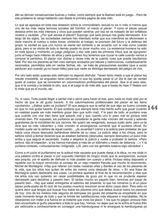 144
ello se derivan consecuencias buenas y malas, como siempre que la libertad está en juego... Pero de
ese problema te vengo hablando casi desde la primera página de este rollo.
Lo que se agazapa en toda esa obsesión sobre la «inmoralidad» sexual no es ni más ni menos que
uno de los más viejos temores sociales del hombre: el miedo al placer. Y como el placer sexual
destaca entre los más intensos y vivos que pueden sentirse, por eso se ve rodeado de tan enfáticos
recelos y cautelas. ¿Por qué asusta el placer? Supongo que será porque nos gusta demasiado. A lo
largo de los siglos, las sociedades siempre han intentado evitar que sus miembros se aficionasen a
darle marcha al cuerpo a todas horas, olvidando el trabajo, la previsión del futuro y la defensa del
grupo: la verdad es que uno nunca se siente tan contento y de acuerdo con la vida como cuando
goza, pero si se olvida de todo lo demás puede no durar mucho vivo. La existencia humana ha sido
en toda época y momento un juego peligroso y eso vale para las primeras tribus que se agruparon
junto al fuego hace millares de años y para quienes hoy tenemos que cruzar la calle cuando vamos a
comprar el periódico. El placer nos distrae a veces más de la cuenta, cosa que puede resultarnos
fatal. Por eso los placeres se han visto siempre acosados por tabúes y restricciones, cuidadosamente
racionados, permitidos sólo en ciertas fechas, etc.: se trata de precauciones sociales (que a veces
perduran aun cuando ya no hacen falta) para que nadie se distraiga demasiado del peligro de vivir.
Por otro lado están quienes sólo disfrutan no dejando disfrutar. Tienen tanto miedo a que el placer les
resulte irresistible, se angustian tanto pensando lo que les puede pasar si un día le dan de verdad
gusto al cuerpo, que se convierten en calumniadores profesionales del placer. Que si el sexo esto,
que si la comida y la bebida lo otro, que si el juego lo de más allá, que si basta de risas Y fiestas con
lo triste que es el mundo, etc.
Tú, ni caso. Todo puede llegar a sentar mal o servir para hacer el mal, pero nada es malo sólo por el
hecho de que te dé gusto hacerlo. A los calumniadores profesionales del placer se les llama
«puritanos». ¿Sabes quién es puritano? El que asegura que la señal de que algo es bueno consiste
en que no nos gusta hacerlo. El que sostiene que siempre tiene más mérito sufrir que gozar (cuando
en realidad puede ser más meritorio gozar bien que sufrir mal). Y lo peor de todo: el puritano cree
que cuando uno vive bien tiene que pasarlo mal y que cuando uno lo pasa mal es porque está
viviendo bien. Por supuesto, los puritanos se consideran la gente más «moral» del mundo y además
guardianes de la moralidad de sus vecinos. No quiero ser exagerado, aunque suelo serlo, pero yo te
diría que es más «decente» y más «moral» el sinvergüenza corriente que el puritano oficial. Su
modelo suele ser la señora de aquel cuento... ¿te acuerdas? Llamó a la policía para protestar de que
había unos chicos desnudos bañándose delante de su casa. La policía alejó a los chicos, pero la
señora volvió a llamar diciendo que se estaban bañando (desnudos, siempre desnudos) un poco más
arriba y que seguía el escándalo. Vuelta a alejarlos la policía y vuelta a protestar la señora. «Pero
señora -dijo el inspector-, si los hemos mandado a más de un kilómetro y medio de distancia ... » Y la
puritana contestó, «virtuosamente» indignada: «¡Si, pero con los gemelos todavía sigo viéndoles! »
Corno a mi juicio el puritanismo es la actitud más opuesta que puede darse a la ética, no me oirás ni
una palabra contra el placer ni por supuesto intentaré de ningún modo que te avergüences, aunque
sea poquito, por el apetito de disfrutar lo más posible con cuerpo y alma. Incluso estoy dispuesto a
repetirte con la mayor convicción el consejo de un viejo maestro francés que mucho te recomiendo,
Michel de Montaigne: «Hay que retener con todas nuestras uñas y dientes el uso de los placeres de
la vida, que los años nos quitan de entre las manos unos después de otros. » En esa frase de
Montaigne quiero destacarte dos cosas. La primera aparece al final de la recomendación y dice que
los años nos van quitando sin cesar posibilidades de gozo por lo que no es prudente esperar
demasiado para decidirse a pasarlo bien. Si tardas mucho en pasarlo bien, terminas por pasar de
pasarlo bien... Hay que saber entregarse al saboreo del presente, lo que los romanos (y el un poco
latoso profe-poeta de El club de los poetas muertos) resumían en-el dicho carpe diem. Pero esto no
quiere decir que tengas que buscar hoy todos los placeres sino que debes buscar todos los placeres
de hoy. Uno de los medios más seguros de estropear los goces del presente es empeñarte en que
cada momento tenga de todo y que te brinde las satisfacciones más dispares e improbables. No te
obsesiones con meter a la fuerza en el instante que vives los place- 1 res que no pegan; procura más
bien encontrarle el guiño placentero a todo lo que hay. Vamos: no dejes que se te enfríe el huevo frito
por esforzarte a contracorriente en conseguir una hamburguesa ni te amargues la hamburguesa ya
 