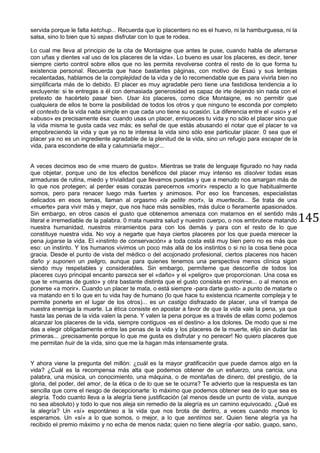 145
servida porque le falta ketchup... Recuerda que lo placentero no es el huevo, ni la hamburguesa, ni la
salsa, sino lo bien que tú sepas disfrutar con lo que te rodea.
Lo cual me lleva al principio de la cita de Montaigne que antes te puse, cuando habla de aferrarse
con uñas y dientes «al uso de los placeres de la vida». Lo bueno es usar los placeres, es decir, tener
siempre cierto control sobre ellos que no les permita revolverse contra el resto de lo que forma tu
existencia personal. Recuerda que hace bastantes páginas, con motivo de Esaú y sus lentejas
recalentadas, hablamos de la complejidad de la vida y de lo recomendable que es para vivirla bien no
simplificarla más de lo debido. El placer es muy agradable pero tiene una fastidiosa tendencia a lo
excluyente: si te entregas a él con demasiada generosidad es capaz de irte dejando sin nada con el
pretexto de hacértelo pasar bien. Usar los placeres, como dice Montaigne, es no permitir que
cualquiera de ellos te borre la posibilidad de todos los otros y que ninguno te esconda por completo
el contexto de la vida nada simple en que cada uno tiene su ocasión. La diferencia entre el «uso» y el
«abuso» es precisamente ésa: cuando usas un placer, enriqueces tu vida y no sólo el placer sino que
la vida misma te gusta cada vez más; es señal de que estás abusando el notar que el placer te va
empobreciendo la vida y que ya no te interesa la vida sino sólo ese particular placer. 0 sea que el
placer ya no es un ingrediente agradable de la plenitud de la vida, sino un refugio para escapar de la
vida, para esconderte de ella y calumniarla mejor...
A veces decimos eso de «me muero de gusto». Mientras se trate de lenguaje figurado no hay nada
que objetar, porque uno de los efectos benéficos del placer muy intenso es disolver todas esas
armaduras de rutina, miedo y trivialidad que llevamos puestas y que a menudo nos amargan más de
lo que nos protegen; al perder esas corazas parecernos «morir» respecto a lo que habitualmente
somos, pero para renacer luego más fuertes y animosos. Por eso los franceses, especialistas
delicados en esos temas, llaman al orgasmo «la petite mort», la muertecita... Se trata de una
«muerte» para vivir más y mejor, que nos hace más sensibles, más dulce o fieramente apasionados.
Sin embargo, en otros casos el gusto que obtenemos amenaza con matarnos en el sentido más
literal e irremediable de la palabra. 0 mata nuestra salud y nuestro cuerpo, o nos embrutece matando
nuestra humanidad, nuestros miramientos para con los demás y para con el resto de lo que
constituye nuestra vida. No voy a negarte que haya ciertos placeres por los que pueda merecer la
pena jugarse la vida. El «instinto de conservación» a toda costa está muy bien pero no es más que
eso: un instinto. Y los humanos vivimos un poco más allá de los instintos o si no la cosa tiene poca
gracia. Desde el punto de vista del médico o del acojonado profesional, ciertos placeres nos hacen
daño y suponen un peligro, aunque para quienes tenemos una perspectiva menos clínica sigan
siendo muy respetables y considerables. Sin embargo, permíteme que desconfíe de todos los
placeres cuyo principal encanto parezca ser el «daño» y el «peligro» que proporcionan. Una cosa es
que te «mueras de gusto» y otra bastante distinta que el gusto consista en morirse... o al menos en
ponerse «a morir». Cuando un placer te mata, o está siempre -para darte gusto- a punto de matarte o
va matando en ti lo que en tu vida hay de humano (lo que hace tu existencia ricamente compleja y te
permite ponerte en el lugar de los otros)... es un castigo disfrazado de placer, una vil trampa de
nuestra enemiga la muerte. La ética consiste en apostar a favor de que la vida vale la pena, ya que
hasta las penas de la vida valen la pena. Y valen la pena porque es a través de ellas como podemos
alcanzar los placeres de la vida, siempre contiguos -es el destino- a los dolores. De modo que si me
das a elegir obligadamente entre las penas de la vida y los placeres de la muerte, elijo sin dudar las
primeras... ¡precisamente porque lo que me gusta es disfrutar y no perecer! No quiero placeres que
me permitan huir de la vida, sino que me la hagan más intensamente grata.
Y ahora viene la pregunta del millón: ¿cuál es la mayor gratificación que puede darnos algo en la
vida? ¿Cuál es la recompensa más alta que podemos obtener de un esfuerzo, una caricia, una
palabra, una música, un conocimiento, una máquina, o de montañas de dinero, del prestigio, de la
gloria, del poder, del amor, de la ética o de lo que se te ocurra? Te advierto que la respuesta es tan
sencilla que corre el riesgo de decepcionarte: lo máximo que podemos obtener sea de lo que sea es
alegría. Todo cuanto lleva a la alegría tiene justificación (al menos desde un punto de vista, aunque
no sea absoluto) y todo lo que nos aleja sin remedio de la alegría es un camino equivocado. ¿Qué es
la alegría? Un «sí» espontáneo a la vida que nos brota de dentro, a veces cuando menos lo
esperamos. Un «sí» a lo que somos, o mejor, a lo que sentimos ser. Quien tiene alegría ya ha
recibido el premio máximo y no echa de menos nada; quien no tiene alegría -por sabio, guapo, sano,
 