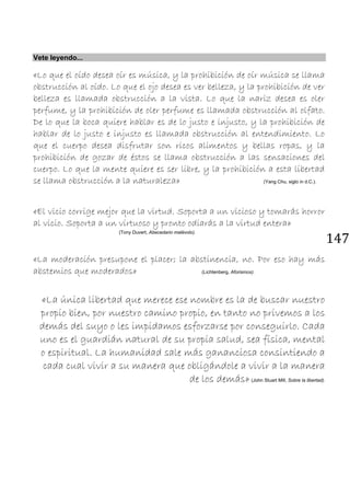 147
Vete leyendo...
«Lo que el oído desea oír es música, y la prohibición de oír música se llama
obstrucción al oído. Lo que el ojo desea es ver belleza, y la prohibición de ver
belleza es llamada obstrucción a la vista. Lo que la nariz desea es oler
perfume, y la prohibición de oler perfume es llamada obstrucción al olfato.
De lo que la boca quiere hablar es de lo justo e injusto, y la prohibición de
hablar de lo justo e injusto es llamada obstrucción al entendimiento. Lo
que el cuerpo desea disfrutar son ricos alimentos y bellas ropas, y la
prohibición de gozar de éstos se llama obstrucción a las sensaciones del
cuerpo. Lo que la mente quiere es ser libre, y la prohibición a esta libertad
se llama obstrucción a la naturaleza» (Yang Chu, siglo in d.C.).
«El vicio corrige mejor que la virtud. Soporta a un vicioso y tomarás horror
al vicio. Soporta a un virtuoso y pronto odiarás a la virtud entera»
(Tony Duvert, Abecedario malévolo).
«La moderación presupone el placer; la abstinencia, no. Por eso hay más
abstemios que moderados» (Lichtenberg, Aforismos).
«La única libertad que merece ese nombre es la de buscar nuestro
propio bien, por nuestro camino propio, en tanto no privemos a los
demás del suyo o les impidamos esforzarse por conseguirlo. Cada
uno es el guardián natural de su propia salud, sea física, mental
o espiritual. La humanidad sale más gananciosa consintiendo a
cada cual vivir a su manera que obligándole a vivir a la manera
de los demás» (John Stuart Mill, Sobre la libertad).
 