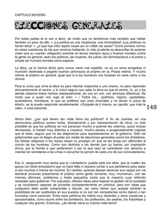 148
CAPÍTULO NOVENO
ELECCIONES GENERALES
Por todas partes te lo van a decir, de modo que no tendremos más remedio que hablar
también un poco de ello. « ¡La política es una vergüenza, una inmoralidad! ¡Los políticos no
tienen ética! »: ¿a que has oído repetir cosas así un millón de veces? Como primera norma,
en estas cuestiones de las que venimos hablando, lo más prudente es desconfiar de quienes
creen que su «santa» obligación consiste en lanzar siempre rayos y truenos morales contra
la gente en general, sean los políticos, las mujeres, los judíos, los farmaceúticos o el pobre y
simple ser humano tomado como especie.
La ética, ya lo hemos dicho pero nunca viene mal repetirlo, no es un arma arrojadiza ni
munición destinada a pegarle buenos cañonazos al prójimo en su Propia estima. Y mucho
menos al prójimo en general, igual que si a los humanos nos hiciesen en serie como a los
donuts.
Para lo único que sirve la ética es para intentar mejorarse a uno mismo, no para reprender
elocuentemente al vecino; y lo único seguro que sabe la ética es que el vecino, tú, yo y los
demás estamos todos hechos artesanalmente, de uno en uno, con amorosa diferencia. De
modo que a quien nos ruge al oído: « i Todos los... (políticos, negros, capitalistas,
australianos, bomberos, lo que se prefiera) son unos inmorales y no tienen ni pizca de
ética!», se le puede responder amablemente: «Ocúpate de ti mismo, so capullo, que más te
vale», o cosa parecida.
Ahora bien: ¿por qué tienen tan mala fama los políticos? A fin de cuentas, en una
democracia políticos somos todos, directamente o por representación de otros. Lo más
probable es que los políticos se nos parezcan mucho a quienes les votamos, quizá incluso
demasiado; si fuesen muy distintos a nosotros, mucho peores o exageradamente mejores
que el resto, seguro que no les elegiríamos para representarnos en el gobierno. Sólo los
gobernantes que no llegan al poder por medio de elecciones generales (como los dictadores,
los líderes religiosos o los reyes) basan su prestigio en que se les tenga por diferentes al
común de los hombres. Corno son distintos a los demás (por su fuerza, por inspiración
divina, por la familia a que pertenecen o por lo que sea) se consideran con derecho a
mandar sin someterse a las urnas ni escuchar la opinión de cada uno de sus conciudadanos.
Eso sí, asegurarán muy serios que el «verdadero» pueblo está con ellos, que la «calle» les
apoya con tanto entusiasmo que no hace falta ni siquiera contar a sus partidarios para saber
si son muchos o menos de muchos. En cambio, quienes desean alcanzar sus cargos por vía
electoral procuran presentarse al público como gente corriente, muy «humanos», con las
mismas aficiones, problemas y hasta pequeños vicios que la mayoría cuyo refrendo
necesitan para gobernar. Por supuesto, ofrecen ideas para mejorar la gestión de la sociedad
y se consideran capaces de ponerlas competentemente en práctica, pero son ideas que
cualquiera debe poder comprender y discutir, así como tienen que aceptar también la
posibilidad de ser sustituidos en sus puestos si no son tan competentes como dijeron o tan
honrados como parecían. Entre esos políticos los habrá muy decentes y otros caraduras y
aprovechados, como ocurre entre los bomberos, los profesores, los sastres, los futbolistas y
cualquier otro gremio. Entonces, ¿de dónde viene su notoria mala fama?
 