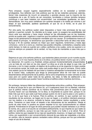 149
Para empezar, ocupan lugares especialmente visibles en la sociedad y también
privilegiados. Sus defectos son más públicos que los de las restantes personas; además,
tienen más ocasiones de incurrir en pequeños o grandes abusos que la mayoría de los
ciudadanos de a pie. El hecho de ser conocidos, envidiados e incluso temidos tampoco
contribuye a que sean tratados con ecuanimidad. Las sociedades igualitarias, es decir,
democráticas, son muy poco caritativas con quienes escapan a la media por encima o por
abajo: al que sobresale, apetece apedrearle; al que se va al fondo, se le pisa sin
remordimiento.
Por otra parte, los políticos suelen estar dispuestos a hacer más promesas de las que
sabrían o querrían cumplir. Su clientela se lo exige: quien no exagera las posibilidades del
futuro ante sus electores y hace mayor énfasis en las dificultades que en las ilusiones,
pronto se queda solo. Jugamos a creernos que los políticos tienen poderes sobrehumanos y
luego no les perdonamos la decepción inevitable que nos causan. Si confiásemos menos en
ellos desde el principio, no tendríamos que aprender a desconfiar tanto de ellos más tarde.
Aunque a fin de cuentas siempre es mejor que sean regulares, tontorrones y hasta algo
«chorizos», como tú o como yo, mientras sea posible criticarles, controlarles y cesarles cada
cierto tiempo; lo malo es cuando son «Jefes» perfectos a los cuales, como se suponen a si
mismos siempre en posesión de la verdad, no hay modo de mandarles a casa más que a
tiros...
Dejemos en paz a los señores políticos, que bastantes jaleos provocan ya sin nuestra ayuda.
Lo que a ti y a mí nos importa ahora es si la ética y la política tienen mucho que ver y cómo
se relacionan. En cuanto a su finalidad, ambas parecen fundamentalmente emparentadas:
¿no se trata de vivir bien en los dos casos? La ética es el arte de elegir lo que más nos
conviene y vivir lo mejor posible; el objetivo de la política es el de organizar lo mejor posible
la convivencia social, de modo que cada cual pueda elegir lo que le conviene. Como nadie
vive aislado (ya te he hablado de que tratar a nuestros semejantes humanamente es la base
de la buena vida), cualquiera que tenga la preocupación ética de vivir bien no puede
desentenderse olímpicamente de la política. Sería como empeñarse en estar cómodo en una
casa pero sin querer saber nada de las goteras, las ratas, la falta de calefacción y los
cimientos carcomidos que pueden hacer hundirse el edificio entero mientras dormimos...
Sin embargo, tampoco faltan las diferencias importantes entre ética y política. Para empezar,
la ética se ocupa de lo que uno Mismo (tú, yo 0 cualquiera) hace con su libertad, mientras
que la política intenta coordinar de la manera más provechosa para el conjunto lo que
muchos hacen con sus libertades. En la ética, lo importante es querer bien, porque no se
trata más que de lo que cada cual hace porque quiere (no de lo que le pasa a uno quiera o
no, ni de lo que hace a la fuerza). Para la política, en cambio, lo que cuentan son los
resultados de las acciones, se hagan por lo que se hagan, y el político intentará presionar
con los medios a su alcance -incluida la fuerza- para obtener ciertos resultados y evitar
otros. Tomemos un caso trivial: el respeto a las indicaciones de los semáforos. Desde el
punto de vista moral, lo positivo es querer respetar la luz roja (comprendiendo su utilidad
general, Poniéndose en el lugar de otras personas que pueden resultar dañadas si yo infrinjo
la norma, etc.); pero si el asunto se considera políticamente, lo que importa es que nadie se
salte los semáforos, aunque no sea más que por miedo a la multa o a la cárcel. Para el
político, todos los que respetan la luz roja son igualmente «buenos», lo hagan por miedo, por
rutina, por superstición o por convencimiento racional de que debe ser respetada; a la ética,
en cambio, sólo le merecen aprecio verdadero estos últimos, porque son los que entienden
mejor el uso de la libertad.
 
