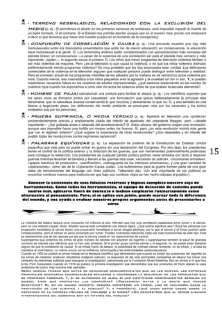 15
 • terreno resbaladizo, relacionado con la exclusión del
medio (p. ej.: Si permitimos el aborto en las primeras semanas de embarazo, será imposible impedir la muerte de
un bebé formado. O al contrario: Si el Estado nos prohíbe abortar aunque sea en el noveno mes, pronto nos empezará
a decir lo que tenemos que hacer con nuestro cuerpo en el momento de la concepción);
 • confusión de correlación y causa (p. ej.: Una encuesta muestra que hay más
homosexuales entre los licenciados universitarios que entre los de menor educación; en consecuencia, la educación
hace homosexual a la gente. O: Los terremotos andinos están correlacionados con aproximaciones más cercanas del
planeta Urano; en consecuencia —a pesar de la ausencia de una correlación así para el planeta más cercano y más
imponente, Júpiter—, lo segundo causa lo primero O: Los niños que miran programas de televisión violentos tienden a
ser más violentos de mayores. Pero ¿es la televisión lo que causa la violencia, o es que los niños violentos disfrutan
preferentemente viendo programas violentos? Es muy probable que los dos enunciados sean verdad. Los defensores
comerciales de la violencia en la televisión arguyen que cualquier persona puede distinguir entre televisión y realidad.
Pero el promedio actual de los programas infantiles de los sábados por la mañana es de veinticinco actos violentos por
hora. Cuando menos, eso insensibiliza a los niños pequeños ante la agresión y la crueldad sin ton ni son. Y, si pueden
implantarse recuerdos falsos en los cerebros de adultos impresionables, ¿qué estamos implantando en las mentes de
nuestros hijos cuando los exponemos a unos cien mil actos de violencia antes de que acaben la escuela elemental?
 • hombre de paja: caricaturizar una postura para facilitar el ataque (p. ej.: Los científicos suponen que
los seres vivos se formaron juntos por casualidad, una formulación que ignora deliberadamente la principal idea
darwiniana: que la naturaleza avanza conservando lo que funciona y descartando lo que no. O, y eso también es una
falacia a largo/corto plazo, los defensores del medio ambiente se preocupan más por los caracoles y los buhos
moteados que por las personas);
 • prueba suprimida, o media verdad (p. ej.: Aparece en televisión una «profecía»
sorprendentemente precisa y ampliamente citada del intento de asesinato del presidente Reagan, pero —detalle
importante— ¿fue grabada antes o después del acontecimiento? O: Estos abusos del gobierno exigen una revolución,
aunque sea imposible hacer una tortilla sin romper antes los huevos. Sí, pero ¿en esta revolución morirá más gente
que con el régimen anterior? ¿Qué sugiere la experiencia de otras revoluciones? ¿Son deseables y en interés del
pueblo todas las revoluciones contra regímenes opresivos?
 • palabras equívocas (p. ej.: La separación de poderes de la Constitución de Estados Unidos
especifica que este país no puede entrar en guerra sin una declaración del Congreso. Por otro lado, los presidentes
tienen el control de la política exterior y la dirección de las guerras, que son herramientas potencialmente poderosas
para conseguir la reelección. Los presidentes de cualquier partido político podrían verse tentados por tanto a disponer
guerras mientras levantan la bandera y llaman a las guerras otra cosa: «acciones de policía», «incursiones armadas»,
«golpes reactivos de protección», «pacificación», «salvaguarda de los intereses americanos», y una gran variedad de
«operaciones», como las de la «Operación Causa Justa». Los eufemismos para la guerra forman parte de una gran
clase de reinvenciones del lenguaje con fines políticos. Talleyrand dijo: «Un arte importante de los políticos es
encontrar nombres nuevos para instituciones que bajo sus nombres viejos se han hecho odiosas al pueblo»).
Conocer la existencia de esas falacias retóricas y lógicas completa nuestra caja de
herramientas. Como todas las herramientas, el equipo de detección de camelos puede
usarse mal, aplicarse fuera de contexto o incluso emplearse rutinariamente como
alternativa al pensamiento. Pero, si se aplica con juicio, puede marcar toda la diferencia
del mundo, y nos ayuda a evaluar nuestros propios argumentos antes de presentarlos a
otros.
La industria del tabaco factura unos cincuenta mil millones al año. Admiten que hay una correlación estadística entre fumar y el cáncer,
pero no una relación causal, dicen. Añaden que se está cometiendo una falacia lógica. ¿Qué podría significar eso? Quizá las personas con
propensión hereditaria al cáncer tienen una propensión hereditaria a tomar drogas adictivas, por lo que el cáncer y el fumar podrían estar
correlacionados, pero el cáncer no sería provocado por fumar. Pueden inventarse relaciones cada vez más inverosímiles de este tipo. Esta
es exactamente una de las razones por las que la ciencia insiste en los experimentos de control.
Supongamos que pintamos los lomos de gran número de ratones con alquitrán de cigarrillo y supervisamos también la salud de grandes
números de ratones casi idénticos que no han sido pintados. Si el primer grupo contrae cáncer y el segundo no, se puede estar bastante
seguro de que la correlación es causal. Si se inhala humo de tabaco, la posibilidad de contraer cáncer aumenta; no se inhala, y la tasa se
mantiene al nivel básico. Lo mismo ocurre con el enfisema, la bronquitis y las enfermedades cardiovasculares.
Cuando en 1953 se publicó el primer trabajo en la literatura científica que demostraba que cuando se pintan las sustancias del cigarrillo en
los lomos de roedores producen resultados malignos (cáncer), la respuesta de las seis principales compañías de tabaco fue iniciar una
campaña de relaciones públicas para impugnar la investigación, patrocinada por la Fundación Sloan Kettering. Eso es similar a lo que hizo
la Du Pont Corporation cuando en 1974 se publicó la primera investigación que demostraba que sus productos de freón atacan la capa
protectora de ozono. Hay muchos más ejemplos.
Sería normal pensar que antes de denunciar descubrimientos que no les gustan, las empresas
principales dedicarían considerables recursos a comprobar la seguridad de los productos que
se proponen fabricar. Y, si se olvidaron de algo, si los científicos independientes señalan un
riesgo, ¿por qué protestan las compañías? ¿Preferirían matar a la gente que perder
beneficios? Si, en un mundo incierto, debiera cometerse un error, ¿no se inclinaría hacia la
protección de los clientes y el público? Y, a propósito, ¿qué dicen estos casos sobre la
capacidad de la empresa privada de vigilarse a sí misma? ¿No demuestran que al menos algunas
intervenciones del gobierno son en interés del público?
 