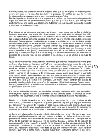 150
En una palabra, hay diferencia entre la pregunta ética que yo me hago a mí mismo (¿cómo
quiero ser, sean como sean los demás?) y la preocupación política por que la mayoría
funcione de la manera considerada más recomendable y armónica.
Detalle importante: la ética no puede esperar a la política. No hagas caso de quienes te
digan que el mundo es políticamente invivible, que está peor que nunca, que nadie puede
pretender llevar una buena vida (éticamente hablando) en una situación tan injusta, violenta
y aberrante como la que vivimos.
Eso mismo se ha asegurado en todas las épocas y con razón, porque las sociedades
humanas nunca han sido nada «del otro mundo», como suele decirse, siempre han sido
cosa de este mundo y por tanto llenas de defectos, de abusos, de crímenes. Pero en todas
las épocas ha habido personas capaces de vivir bien o por lo menos empeñadas en intentar
vivir bien. Cuando podían, colaboraban en mejorar la sociedad en la que les había tocado
desenvolverse; si eso no les era posible, por lo menos no la empeoraban, lo cual la mayoría
de las veces no es poco. Lucharon -y luchan también hoy, no te quepa duda- por que las
relaciones humanas políticamente establecidas vayan siendo eso, más humanas (o sea,
menos violentas y más justas); pero nunca han esperado a que todo a su alrededor sea
perfecto y humano para aspirar a la perfección y a la verdadera humanidad. Quieren ser los
primeros de la buena vida, los que arrastran a los demás, y no los últimos a la zaga de
todos.
Quizá las circunstancias no les permitan llevar más que una vida relativamente buena, peor
de lo que ellos desean... Bueno, ¿y qué? ¿Serían más sensatos siendo malos del todo, para
dar gusto a lo peor del mundo y disgusto a lo mejor de sí mismos? Si estás seguro de que
entre los alimentos que se te ofrecen hay muchos que están adulterados o podridos,
¿intentarás mientras puedas comer cosas sanas, aún sabiendo que no por ello dejarán de
existir venenos en el mercado, o te envenenarás cuanto antes para seguir la corriente
mayoritaria? Ningún orden político es tan malo que en él ya nadie pueda ser ni medio bueno:
por muy adversas que sean las circunstancias, la responsabilidad final de sus propios actos
la tiene cada uno y lo demás son coartadas. Del mismo modo, también son ganas de
esconder la cabeza bajo el ala los sueños de un orden político tan impecable (utopía, suelen
llamarlo) que en él todo el mundo fuese «automáticamente» bueno porque las circunstancias
no permitiesen cometer el mal.
Por mucho mal que haya suelto, siempre habrá bien para quien quiera bien; por mucho bien
que hayamos logrado instalar públicamente, el mal siempre estará al alcance de quien
quiera mal. ¿Te acuerdas? A ésto le venimos llamando «libertad» hace ya no poco rato...
Desde un punto de vista ético, es decir, desde la perspectiva de, lo que conviene para la
vida buena, ¿cómo será la organización política preferible, aquella que hay que esforzarse
por conseguir y defender? Si repasas un poco lo que hemos venido diciendo hasta aquí
(temo, ay, que el rollo vaya siendo demasiado largo para que te acuerdes de todo) ciertos
aspectos de ese ideal se te ocurrirán en cuanto reflexiones con atención sobre el asunto:
a) Como todo el proyecto ético parte de la libertad, sin la cual no hay vida buena que valga,
el sistema político deseable tendrá que respetar al máximo -o limitar mínimamente, como
prefieras las facetas públicas de la libertad humana: la libertad de reunirse o de separarse de
otros, la de expresar las opiniones y la de inventar belleza o ciencia, la de trabajar de
acuerdo con la propia vocación o interés, la de intervenir en los asuntos públicos, la de
trasladarse o instalarse en un lugar, la libertad de elegir los propios goces de cuerpo y de
alma, etc. Abstenerse dictaduras, sobre todo las que son «por nuestro bien» (o por «el bien
común», que viene a ser lo mismo). Nuestro mayor bien -particular o común- es ser libres.
 