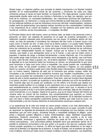 151
Desde luego, un régimen político que conceda la debida importancia a la libertad insistirá
también en la responsabilidad social de las acciones y omisiones de cada uno (digo
omisiones porque a veces se hace también no haciendo). Por regla general, cuanto menos
responsable resulte cada cual de sus méritos o fechorías (y se diga, por ejemplo, que son
fruto de la «historia», la «sociedad establecida», las «reacciones químicas del organismo»,
la «propaganda», el «demonio» o cosas así) menos libertad se está dispuesto a concederle.
En los sistemas políticos en que los individuos nunca son del todo «responsables», tampoco
suelen serlo los gobernantes, que siempre actúan movidos por las «necesidades» históricas
o los imperativos de la «razón de Estado». ¡Cuidado con los políticos para quien todo el
mundo es «víctima» de las circunstancias... o «culpable» de ellas!
b) Principio básico de la vida buena, como ya hemos visto, es tratar a las personas como a
personas, es decir: ser capaces de ponernos en el lugar de nuestros semejantes y de
relativizar nuestros intereses para armonizarlos con los suyos. Si prefieres decirlo de otro
modo, se trata de aprender a considerar los intereses del otro como si fuesen tuyos y los
tuyos como si fuesen de otro. A esta virtud se le llama justicia y no puede haber régimen
político decente que no pretenda, por medio de leyes e instituciones, fomentar la justicia
entre los miembros de la sociedad. La única razón para limitar la libertad de los individuos
cuando sea indispensable hacerlo es impedir, incluso por la fuerza si no hubiera otra
manera, que traten a sus semejantes como si no lo fueran, o sea que los traten como a
juguetes, a bestias de carga, a simples herramientas, a seres inferiores, etc. A la condición
que puede exigir cada humano de ser tratado como semejante a los demás, sea cual fuere
su sexo, color de piel, ideas o gustos, etc., se le llama dignidad. Y fíjate qué curioso: aunque
la dignidad es lo que tenemos todos los humanos en común, es precisamente lo que sirve
para reconocer a cada cual como único e irrepetible. Las cosas pueden ser «cambiadas»
unas por otras, se las puede «sustituir» por otras parecidas o mejores, en una palabra:
tienen su «precio» (el dinero suele servir para facilitar estos intercambios, midiéndolas todas
por un mismo rasero). Dejemos de lado por el momento que ciertas «cosas» estén tan
vinculadas a las condiciones de la existencia humana que resulten insustituibles y por lo
tanto «que no puedan ser compradas ni por todo el oro del mundo», como pasa con ciertas
obras de arte o ciertos aspectos de la naturaleza. Pues bien, todo ser humano tiene dignidad
y no precio, es decir, no puede ser sustituido ni se le debe maltratar con el fin de beneficiar a
otro. Cuando digo que no puede ser sustituido, no me refiero a la función que realiza (un
carpintero puede sustituir en su trabajo a otro carpintero) sino a su personalidad propia, a lo
que verdaderamente es; cuando hablo de «maltratar» quiero decir que, ni siquiera si se le
castiga de acuerdo a la ley o se le tiene políticamente como enemigo, deja de ser acreedor a
unos miramientos y a un respeto. Hasta en la guerra, que es el mayor fracaso del intento de
«buena vida» en común de los hombres, hay comportamientos que suponen un crimen
mayor que el propio crimen organizado que la guerra representa. Es la dignidad humana lo
que nos hace a todos semejantes justamente porque certifica que cada cual es único, no
intercambiable y con los mismos derechos al reconocimiento social que cualquier otro.
c) La experiencia de la vida nos revela en carne propia, incluso a los más afortunados, la
realidad del sufrimiento. Tomarse al otro en serio, poniéndonos en su lugar, consiste no sólo
en reconocer su dignidad de semejante sino también en simpatizar con sus dolores, con las
desdichas que por error propio, accidente fortuito o necesidad biológica le afligen, como
antes o después pueden afligimos a todos. Enfermedades, vejez, debilidad insuperable,
abandono, trastorno emocional o mental, pérdida de lo más querido o de lo más
imprescindible, amenazas y agresiones violentas por parte de los más fuertes o de los
menos escrupulosos... Una comunidad política deseable tiene que garantizar dentro de lo
posible la asistencia comunitaria a los que sufren y la ayuda a los que por cualquier razón
menos pueden ayudarse a sí mismos. Lo difícil es lograr que esta asistencia no se haga a
costa de la libertad y la dignidad de la persona. A veces el Estado, con el pretexto de ayudar
a los inválidos, termina por tratar como si fuesen inválidos a toda la población. Las desdichas
 