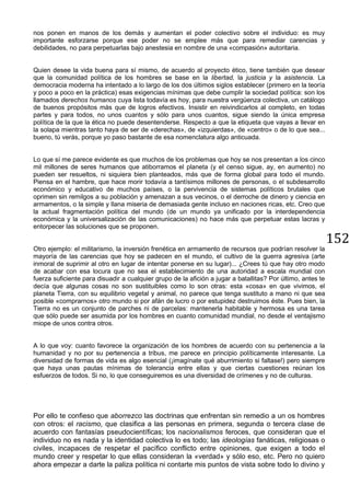152
nos ponen en manos de los demás y aumentan el poder colectivo sobre el individuo: es muy
importante esforzarse porque ese poder no se emplee más que para remediar carencias y
debilidades, no para perpetuarlas bajo anestesia en nombre de una «compasión» autoritaria.
Quien desee la vida buena para sí mismo, de acuerdo al proyecto ético, tiene también que desear
que la comunidad política de los hombres se base en la libertad, la justicia y la asistencia. La
democracia moderna ha intentado a lo largo de los dos últimos siglos establecer (primero en la teoría
y poco a poco en la práctica) esas exigencias mínimas que debe cumplir la sociedad política: son los
llamados derechos humanos cuya lista todavía es hoy, para nuestra vergüenza colectiva, un catálogo
de buenos propósitos más que de logros efectivos. Insistir en reivindicarlos al completo, en todas
partes y para todos, no unos cuantos y sólo para unos cuantos, sigue siendo la única empresa
política de la que la ética no puede desentenderse. Respecto a que la etiqueta que vayas a llevar en
la solapa mientras tanto haya de ser de «derechas», de «izquierdas», de «centro» o de lo que sea...
bueno, tú verás, porque yo paso bastante de esa nomenclatura algo anticuada.
Lo que sí me parece evidente es que muchos de los problemas que hoy se nos presentan a los cinco
mil millones de seres humanos que atiborramos el planeta (y el censo sigue, ay, en aumento) no
pueden ser resueltos, ni siquiera bien planteados, más que de forma global para todo el mundo.
Piensa en el hambre, que hace morir todavía a tantísimos millones de personas, o el subdesarrollo
económico y educativo de muchos países, o la pervivencia de sistemas políticos brutales que
oprimen sin remilgos a su población y amenazan a sus vecinos, o el derroche de dinero y ciencia en
armamentos, o la simple y llana miseria de demasiada gente incluso en naciones ricas, etc. Creo que
la actual fragmentación política del mundo (de un mundo ya unificado por la interdependencia
económica y la universalización de las comunicaciones) no hace más que perpetuar estas lacras y
entorpecer las soluciones que se proponen.
Otro ejemplo: el militarismo, la inversión frenética en armamento de recursos que podrían resolver la
mayoría de las carencias que hoy se padecen en el mundo, el cultivo de la guerra agresiva (arte
inmoral de suprimir al otro en lugar de intentar ponerse en su lugar)... ¿Crees tú que hay otro modo
de acabar con esa locura que no sea el establecimiento de una autoridad a escala mundial con
fuerza suficiente para disuadir a cualquier grupo de la afición a jugar a batallitas? Por último, antes te
decía que algunas cosas no son sustituibles como lo son otras: esta «cosa» en que vivimos, el
planeta Tierra, con su equilibrio vegetal y animal, no parece que tenga sustituto a mano ni que sea
posible «comprarnos» otro mundo si por afán de lucro o por estupidez destruimos éste. Pues bien, la
Tierra no es un conjunto de parches ni de parcelas: mantenerla habitable y hermosa es una tarea
que sólo puede ser asumida por los hombres en cuanto comunidad mundial, no desde el ventajismo
miope de unos contra otros.
A lo que voy: cuanto favorece la organización de los hombres de acuerdo con su pertenencia a la
humanidad y no por su pertenencia a tribus, me parece en principio políticamente interesante. La
diversidad de formas de vida es algo esencial (¡imagínate qué aburrimiento si faltase!) pero siempre
que haya unas pautas mínimas de tolerancia entre ellas y que ciertas cuestiones reúnan los
esfuerzos de todos. Si no, lo que conseguiremos es una diversidad de crímenes y no de culturas.
Por ello te confieso que aborrezco las doctrinas que enfrentan sin remedio a un os hombres
con otros: el racismo, que clasifica a las personas en primera, segunda o tercera clase de
acuerdo con fantasías pseudocientíficas; los nacionalismos feroces, que consideran que el
individuo no es nada y la identidad colectiva lo es todo; las ideologías fanáticas, religiosas o
civiles, incapaces de respetar el pacífico conflicto entre opiniones, que exigen a todo el
mundo creer y respetar lo que ellas consideran la «verdad» y sólo eso, etc. Pero no quiero
ahora empezar a darte la paliza política ni contarte mis puntos de vista sobre todo lo divino y
 