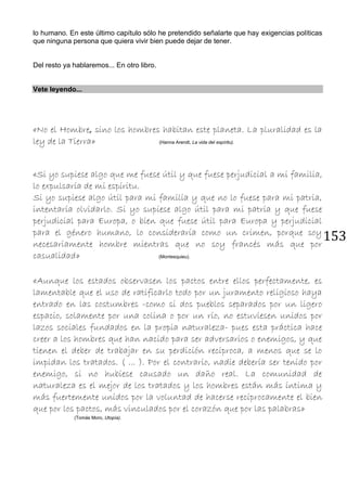 153
lo humano. En este último capítulo sólo he pretendido señalarte que hay exigencias políticas
que ninguna persona que quiera vivir bien puede dejar de tener.
Del resto ya hablaremos... En otro libro.
Vete leyendo...
«No el Hombre, sino los hombres habitan este planeta. La pluralidad es la
ley de la Tierra» (Hanna Arendt, La vida del espíritu).
«Si yo supiese algo que me fuese útil y que fuese perjudicial a mi familia,
lo expulsaría de mi espíritu.
Si yo supiese algo útil para mi familia y que no lo fuese para mi patria,
intentaría olvidarlo. Si yo supiese algo útil para mi patria y que fuese
perjudicial para Europa, o bien que fuese útil para Europa y perjudicial
para el género humano, lo consideraría como un crimen, porque soy
necesariamente hombre mientras que no soy francés más que por
casualidad» (Montesquieu).
«Aunque los estados observasen los pactos entre ellos perfectamente, es
lamentable que el uso de ratificarlo todo por un juramento religioso haya
entrado en las costumbres -como si dos pueblos separados por un ligero
espacio, solamente por una colina o por un río, no estuviesen unidos por
lazos sociales fundados en la propia naturaleza- pues esta práctica hace
creer a los hombres que han nacido para ser adversarios o enemigos, y que
tienen el deber de trabajar en su perdición recíproca, a menos que se lo
impidan los tratados. ( ... ). Por el contrario, nadie debería ser tenido por
enemigo, si no hubiese causado un daño real. La comunidad de
naturaleza es el mejor de los tratados y los hombres están más íntima y
más fuertemente unidos por la voluntad de hacerse recíprocamente el bien
que por los pactos, más vinculados por el corazón que por las palabras»
(Tomás Moro, Utopía).
 