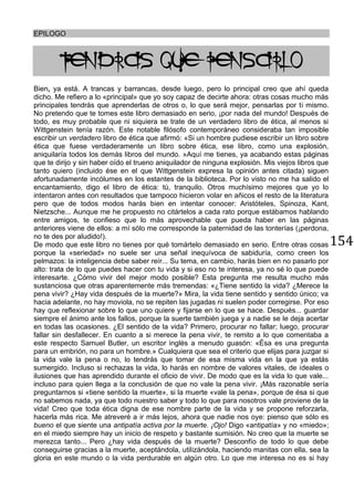 154
EPILOGO
TENDRAS QUE PENSARLO
Bien, ya está. A trancas y barrancas, desde luego, pero lo principal creo que ahí queda
dicho. Me refiero a lo «principal» que yo soy capaz de decirte ahora: otras cosas mucho más
principales tendrás que aprenderlas de otros o, lo que será mejor, pensarlas por ti mismo.
No pretendo que te tomes este libro demasiado en serio, ¡por nada del mundo! Después de
todo, es muy probable que ni siquiera se trate de un verdadero libro de ética, al menos si
Wittgenstein tenía razón. Este notable filósofo contemporáneo consideraba tan imposible
escribir un verdadero libro de ética que afirmó: «Si un hombre pudiese escribir un libro sobre
ética que fuese verdaderamente un libro sobre ética, ese libro, como una explosión,
aniquilaría todos los demás libros del mundo. »Aquí me tienes, ya acabando estas páginas
que te dirijo y sin haber oído el trueno aniquilador de ninguna explosión. Mis viejos libros que
tanto quiero (incluido ése en el que Wittgenstein expresa la opinión antes citada) siguen
afortunadamente incólumes en los estantes de la biblioteca. Por lo visto no me ha salido el
encantamiento, digo el libro de ética: tú, tranquilo. Otros muchísimo mejores que yo lo
intentaron antes con resultados que tampoco hicieron volar en añicos el resto de la literatura
pero que de todos modos harás bien en intentar conocer: Aristóteles, Spinoza, Kant,
Nietzsche... Aunque me he propuesto no citártelos a cada rato porque estábamos hablando
entre amigos, te confieso que lo más aprovechable que pueda haber en las páginas
anteriores viene de ellos: a mí sólo me corresponde la paternidad de las tonterías (¡perdona,
no te des por aludido!).
De modo que este libro no tienes por qué tomártelo demasiado en serio. Entre otras cosas
porque la «seriedad» no suele ser una señal inequívoca de sabiduría, como creen los
pelmazos: la inteligencia debe saber reír... Su tema, en cambio, harás bien en no pasarlo por
alto: trata de lo que puedes hacer con tu vida y si eso no te interesa, ya no sé lo que puede
interesarte. ¿Cómo vivir del mejor modo posible? Esta pregunta me resulta mucho más
sustanciosa que otras aparentemente más tremendas: «¿Tiene sentido la vida? ¿Merece la
pena vivir? ¿Hay vida después de la muerte?» Mira, la vida tiene sentido y sentido único; va
hacia adelante, no hay moviola, no se repiten las jugadas ni suelen poder corregirse. Por eso
hay que reflexionar sobre lo que uno quiere y fijarse en lo que se hace. Después... guardar
siempre el ánimo ante los fallos, porque la suerte también juega y a nadie se le deja acertar
en todas las ocasiones. ¿El sentido de la vida? Primero, procurar no fallar; luego, procurar
fallar sin desfallecer. En cuanto a si merece la pena vivir, te remito a lo que comentaba a
este respecto Samuel Butler, un escritor inglés a menudo guasón: «Ésa es una pregunta
para un embrión, no para un hombre.» Cualquiera que sea el criterio que elijas para juzgar si
la vida vale la pena o no, lo tendrás que tomar de esa misma vida en la que ya estás
sumergido. Incluso si rechazas la vida, lo harás en nombre de valores vitales, de ideales o
ilusiones que has aprendido durante el oficio de vivir. De modo que es la vida lo que vale...
incluso para quien llega a la conclusión de que no vale la pena vivir. ¡Más razonable sería
preguntarnos si «tiene sentido la muerte», si la muerte «vale la pena», porque de ésa si que
no sabemos nada, ya que todo nuestro saber y todo lo que para nosotros vale proviene de la
vida! Creo que toda ética digna de ese nombre parte de la vida y se propone reforzarla,
hacerla más rica. Me atreveré a ir más lejos, ahora que nadie nos oye: pienso que sólo es
bueno el que siente una antipatía activa por la muerte. ¡Ojo! Digo «antipatía» y no «miedo»;
en el miedo siempre hay un inicio de respeto y bastante sumisión. No creo que la muerte se
merezca tanto... Pero ¿hay vida después de la muerte? Desconfío de todo lo que debe
conseguirse gracias a la muerte, aceptándola, utilizándola, haciendo manitas con ella, sea la
gloria en este mundo o la vida perdurable en algún otro. Lo que me interesa no es si hay
 