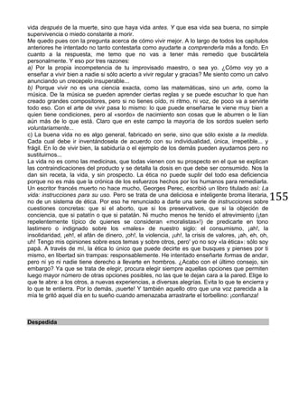 155
vida después de la muerte, sino que haya vida antes. Y que esa vida sea buena, no simple
supervivencia o miedo constante a morir.
Me quedo pues con la pregunta acerca de cómo vivir mejor. A lo largo de todos los capítulos
anteriores he intentado no tanto contestarla como ayudarte a comprenderla más a fondo. En
cuanto a la respuesta, me temo que no vas a tener más remedio que buscártela
personalmente. Y eso por tres razones:
a) Por la propia incompetencia de tu improvisado maestro, o sea yo. ¿Cómo voy yo a
enseñar a vivir bien a nadie si sólo acierto a vivir regular y gracias? Me siento como un calvo
anunciando un crecepelo insuperable...
b) Porque vivir no es una ciencia exacta, como las matemáticas, sino un arte, como la
música. De la música se pueden aprender ciertas reglas y se puede escuchar lo que han
creado grandes compositores, pero si no tienes oído, ni ritmo, ni voz, de poco va a servirte
todo eso. Con el arte de vivir pasa lo mismo: lo que puede enseñarse le viene muy bien a
quien tiene condiciones, pero al «sordo» de nacimiento son cosas que le aburren o le lían
aún más de lo que está. Claro que en este campo la mayoría de los sordos suelen serlo
voluntariamente...
c) La buena vida no es algo general, fabricado en serie, sino que sólo existe a la medida.
Cada cual debe ir inventándosela de acuerdo con su individualidad, única, irrepetible... y
frágil. En lo de vivir bien, la sabiduría o el ejemplo de los demás pueden ayudarnos pero no
sustituirnos...
La vida no es como las medicinas, que todas vienen con su prospecto en el que se explican
las contraindicaciones del producto y se detalla la dosis en que debe ser consumido. Nos la
dan sin receta, la vida, y sin prospecto. La ética no puede suplir del todo esa deficiencia
porque no es más que la crónica de los esfuerzos hechos por los humanos para remediarla.
Un escritor francés muerto no hace mucho, Georges Perec, escribió un libro titulado así: La
vida: instrucciones para su uso. Pero se trata de una deliciosa e inteligente broma literaria,
no de un sistema de ética. Por eso he renunciado a darte una serie de instrucciones sobre
cuestiones concretas: que si el aborto, que si los preservativos, que si la objeción de
conciencia, que si patatín o que si patatán. Ni mucho menos he tenido el atrevimiento (¡tan
repelentemente típico de quienes se consideran «moralistas»!) de predicarte en tono
lastimero o indignado sobre los «males» de nuestro siglo: el consumismo, ¡ah!, la
insolidaridad, ¡eh!, el afán de dinero, ¡oh!, la violencia, ¡uh!, la crisis de valores, ¡ah, eh, oh,
uh! Tengo mis opiniones sobre esos temas y sobre otros, pero' yo no soy «la ética»: sólo soy
papá. A través de mí, la ética lo único que puede decirte es que busques y pienses por ti
mismo, en libertad sin trampas: responsablemente. He intentado enseñarte formas de andar,
pero ni yo ni nadie tiene derecho a llevarte en hombros. ¿Acabo con el último consejo, sin
embargo? Ya que se trata de elegir, procura elegir siempre aquellas opciones que permiten
luego mayor número de otras opciones posibles, no las que te dejan cara a la pared. Elige lo
que te abre: a los otros, a nuevas experiencias, a diversas alegrías. Evita lo que te encierra y
lo que te entierra. Por lo demás, ¡suerte! Y también aquello otro que una voz parecida a la
mía te gritó aquel día en tu sueño cuando amenazaba arrastrarte el torbellino: ¡confianza!
Despedida
 
