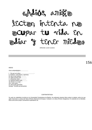 156
Adi s, amigo
lector; intenta no
ocupar tu vida en
odiar y tener miedo
(Sthendal, Lucien Leuwen).
INDICE
Aviso antipedagógico .....................
I. De qué va la ética ..................................... -
II. Ordenes, costumbres y caprichos
III. Haz lo que quieras ...............
IV. Date la buena vida ................
V. ¡Despierta, baby! ..................
VI. Aparece Pepito Grillo .............
VII. Ponte en su lugar - -
VIII. Tanto gusto .........
IX. Elecciones generales
Epílogo. Tendrás que pensártelo
CONTRAPORTADA
Su autor es catedrático de ética en la Universidad Complutense de Madrid. Ha publicado diversos libros sobre la materia, entre los que
cabe mencionar La tarea del héroe (Premio Nacional de Ensayo), Invitación a la ética (Premio Anagrama), El contenido de la felicidad,
Ética como amor propio, Humanismo impenitente, etc.
 