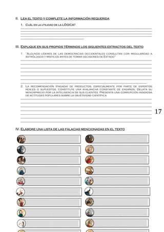 17
II. Lea el texto y complete la información requerida
1. Cuál es la utilidad de la LÓGICA?
__________________________________________________________________________________________________________
__________________________________________________________________________________________________________
__________________________________________________________________________________________________________
__________________________________________________________________________________________________________
___________________________________________________
III. Explique en sus propios términos los siguientes extractos del texto
1. “Algunos líderes de las democracias occidentales consultan con regularidad a
astrólogos y místicos antes de tomar decisiones de Estado”
___________________________________________________________________________________________________________
___________________________________________________________________________________________________________
___________________________________________________________________________________________________________
___________________________________________________________________________________________________________
___________________________________________________________________________________________________________
___________________________________________________________________________________________________________
_______________________________________________________________________________________________________
2. La recomendación (pagada) de productos, especialmente por parte de expertos
reales o supuestos, constituye una avalancha constante de engaños. Delata su
menosprecio por la inteligencia de sus clientes. Presenta una corrupción insidiosa
de actitudes populares sobre la objetividad científica
___________________________________________________________________________________________________________
___________________________________________________________________________________________________________
___________________________________________________________________________________________________________
___________________________________________________________________________________________________________
___________________________________________________________________________________________________________
___________________________________________________________________________________________________________
__________________________________________________________________________________________________________
IV. Elabore una lista de las falacias mencionadas en el texto
.
-
.
-
 