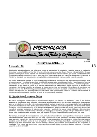 18
EPISTEMOLOGÍA
La ciencia, Su método y su filosofía
_______________________________________________________________________________________________________________________MARI
O BUNGE
I. Introducción
Mientras los animales inferiores sólo están en el mundo, el hombre trata de entenderlo; y sobre la base de su inteligencia
imperfecta pero perfectible, del mundo, el hombre intenta enseñorearse de él para hacerlo más confortable. En este
proceso, construye un mundo artificial: ese creciente cuerpo de ideas llamado “ciencia”, que puede caracterizarse como
conocimiento racional, sistemático, exacto, verificable y por consiguiente falible. Por medio de la investigación científica, el
hombre ha alcanzado una reconstrucción conceptual del mundo que es cada vez más amplia, profunda y exacta.
Un mundo le es dado al hombre; su gloria no es soportar o despreciar este mundo, sino enriquecerlo construyendo otros
universos. Amasa y remoldea la naturaleza sometiéndola a sus propias necesidades animales y espirituales, así como a
sus sueños: crea así el mundo de los artefactos y el mundo de la cultura. La ciencia como actividad —como investigación—
pertenece a la vida social; en cuanto se la aplica al mejoramiento de nuestro medio natural y artificial, a la invención y
manufactura de bienes materiales y culturales, la ciencia se convierte en tecnología. Sin embargo, la ciencia se nos
aparece como la más deslumbrante y asombrosa de las estrellas de la cultura cuando la consideramos como un bien en sí
mismo, esto es como una actividad productora de nuevas ideas (investigación científica). Tratemos de caracterizar el
conocimiento y la investigación científicos tal como se los conoce en la actualidad.
II. Ciencia formal y ciencia fáctica
No toda la investigación científica procura el conocimiento objetivo. Así, la lógica y la matemática —esto es, los diversos
sistemas de lógica formal y los diferentes capítulos de la matemática pura— son racionales, sistemáticos y verificables,
pero no son objetivos; no nos dan informaciones acerca de la realidad: simplemente, no se ocupan de los hechos. La lógica
y la matemática tratan de entes ideales; estos entes, tanto los abstractos como los interpretados, sólo existen en la mente
humana. A los lógicos y matemáticos no se les da objetos de estudio: ellos construyen sus propios objetos. Es verdad que a
menudo lo hacen por abstracción de objetos reales (naturales y sociales); más aún, el trabajo del lógico o del matemático
satisface a menudo las necesidades del naturalista, del sociólogo o del tecnólogo, y es por esto que la sociedad los tolera y,
ahora, hasta los estimula. Pero la materia prima que emplean los lógicos y los matemáticos no es fáctica sino ideal.
Por ejemplo, el concepto de número abstracto nació, sin duda, de la coordinación (correspondencia biunívoca) de conjuntos
de objetos materiales, tales como dedos, por una parte, y guijarros, por la otra; pero no por esto aquel concepto se reduce a
esta operación manual, ni a los signos que se emplean para representarlo. Los números no existen fuera de nuestros
cerebros, y aún allí dentro existen al nivel conceptual, y no al nivel fisiológico. Los objetos materiales son numerables
siempre que sean discontinuos; pero no son números; tampoco son números puros (abstractos) sus cualidades o
relaciones. En el mundo real encontramos 3 libros, en el mundo de la ficción construimos 3 platos voladores. ¿Pero quién
vio jamás un 3, un simple 3?
 