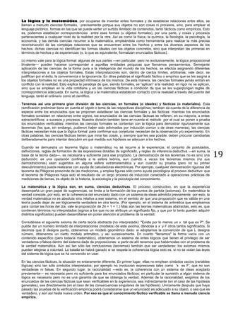 19
La lógica y la matemática, por ocuparse de inventar entes formales y de establecer relaciones entre ellos, se
llaman a menudo ciencias formales, precisamente porque sus objetos no son cosas ni procesos, sino, para emplear el
lenguaje pictórico, formas en las que se puede verter un surtido ilimitado de contenidos, tanto fácticos como empíricos. Esto
es, podemos establecer correspondencias entre esas formas (u objetos formales), por una parte, y cosas y procesos
pertenecientes a cualquier nivel de la realidad por la otra. Así es como la física, la química, la fisiología, la psicología, la
economía, y las demás ciencias recurren a la matemática, empleándola como herramienta para realizar la más precisa
reconstrucción de las complejas relaciones que se encuentran entre los hechos y entre los diversos aspectos de los
hechos; dichas ciencias no identifican las formas ideales con los objetos concretos, sino que interpretan las primeras en
términos de hechos y de experiencias (o, lo que es equivalente, formalizan enunciados fácticos).
Lo mismo vale para la lógica formal: algunas de sus partes —en particular, pero no exclusivamente, la lógica proposicional
bivalente— pueden hacerse corresponder a aquellas entidades psíquicas que llamamos pensamientos. Semejante
aplicación de las ciencias de la forma pura a la inteligencia del mundo de los hechos, se efectúa asignando diferentes
interpretaciones a los objetos formales. Estas interpretaciones son, dentro de ciertos límites, arbitrarias; vale decir, se
justifican por el éxito, la conveniencia o la ignorancia. En otras palabras el significado fáctico o empírico que se les asigna a
los objetos formales no es una propiedad intrínseca de los mismos. De esta manera, las ciencias formales jamás entran en
conflicto con la realidad. Esto explica la paradoja de que, siendo formales, se “aplican” a la realidad: en rigor no se aplican,
sino que se emplean en la vida cotidiana y en las ciencias fácticas a condición de que se les superpongan reglas de
correspondencia adecuada. En suma, la lógica y la matemática establecen contacto con la realidad a través del puente del
lenguaje, tanto el ordinario como el científico.
Tenemos así una primera gran división de las ciencias, en formales (o ideales) y fácticas (o materiales). Esta
ramificación preliminar tiene en cuenta el objeto o tema de las respectivas disciplinas; también da cuenta de la diferencia de
especie entre los enunciados que se proponen establecer las ciencias formales y las fácticas: mientras los enunciados
formales consisten en relaciones entre signos, los enunciados de las ciencias fácticas se refieren, en su mayoría, a entes
extracientíficos: a sucesos y procesos. Nuestra división también tiene en cuenta el método por el cual se ponen a prueba
los enunciados verificables: mientras las ciencias formales se contentan con la lógica para demostrar rigurosamente sus
teoremas (los que, sin embargo, pudieron haber sido adivinados por inducción común o de otras maneras), las ciencias
fácticas necesitan más que la lógica formal: para confirmar sus conjeturas necesitan de la observación y/o experimento. En
otras palabras, las ciencias fácticas tienen que mirar las cosas, y, siempre que les sea posible, deben procurar cambiarlas
deliberadamente para intentar descubrir en qué medida sus hipótesis se adecuan a los hechos.
Cuando se demuestra un teorema lógico o matemático no se recurre a la experiencia: el conjunto de postulados,
definiciones, reglas de formación de las expresiones dotadas de significado, y reglas de inferencia deductiva —en suma, la
base de la teoría dada—, es necesaria y suficiente para ese propósito. La demostración de los teoremas no es sino una
deducción: es una operación confinada a la esfera teórica, aun cuando a veces los teoremas mismos (no sus
demostraciones) sean sugeridos en alguna esfera extramatemática y aun cuando su prueba (pero no su primer
descubrimiento) pueda realizarse con ayuda de calculadoras electrónicas. Por ejemplo, cualquier demostración rigurosa del
teorema de Pitágoras prescinde de las mediciones, y emplea figuras sólo como ayuda psicológica al proceso deductivo: que
el teorema de Pitágoras haya sido el resultado de un largo proceso de inducción conectado a operaciones prácticas de
mediciones de tierras, es objeto de la historia, la sociología y la psicología del conocimiento.
La matemática y la lógica son, en suma, ciencias deductivas. El proceso constructivo, en que la experiencia
desempeña un gran papel de sugerencias, se limita a la formación de los puntos de partida (axiomas). En matemática la
verdad consiste, por esto, en la coherencia del enunciado dado con un sistema de ideas admitido previamente: por esto, la
verdad matemática no es absoluta sino relativa a ese sistema, en el sentido de que una proposición que es válida en una
teoría puede dejar de ser lógicamente verdadera en otra teoría. (Por ejemplo, en el sistema de aritmética que empleamos
para contar las horas del día, vale la proposición de 24 + 1 = 1.) Más aún las teorías matemáticas abstractas, esto es, que
contienen términos no interpretados (signos a los que no se atribuye un significado fijo, y que por lo tanto pueden adquirir
distintos significados) pueden desarrollarse sin poner atención al problema de la verdad.
Considérese el siguiente axioma de cierta teoría abstracta (no interpretada): "Existe por lo menos un x tal que es P". Se
puede dar un número ilimitado de interpretaciones (modelos) de este axioma, dándose a x y F otros tantos significados. Si
decimos que S designa punto, obtenemos un modelo geométrico dado: si adoptamos la convención de que L designa
número, obtenemos un cierto modelo aritmético, y así sucesivamente. En cuanto "llenamos" la forma vacía con un
contenido específico (pero todavía matemático), obtenemos un sistema de entes lógicos que tienen el privilegio de ser
verdaderos o falsos dentro del sistema dado de proposiciones: a partir de ahí tenemos que habérnoslas con el problema de
la verdad matemática. Aún así tan sólo las conclusiones (teoremas) tendrán que ser verdaderas: los axiomas mismos
pueden elegirse a voluntad. La batalla se habrá ganado si se respeta la coherencia lógica esto es, si no se violan las leyes
del sistema de lógica que se ha convenido en usar.
En las ciencias fácticas, la situación es enteramente diferente. En primer lugar, ellas no emplean símbolos vacíos (variables
lógicas) sino tan sólo símbolos interpretados; por ejemplo no involucran expresiones tales como 'x es F', que no son
verdaderas ni falsas. En segundo lugar, la racionalidad —esto es, la coherencia con un sistema de ideas aceptado
previamente— es necesaria pero no suficiente para los enunciados fácticos; en particular la sumisión a algún sistema de
lógica es necesaria pero no es una garantía de que se obtenga la verdad. Además de la racionalidad, exigimos de los
enunciados de las ciencias fácticas que sean verificables en la experiencia, sea indirectamente (en el caso de las hipótesis
generales), sea directamente (en el caso de las consecuencias singulares de las hipótesis). Unicamente después que haya
pasado las pruebas de la verificación empírica podrá considerarse que un enunciado es adecuado a su objeto, o sea que es
verdadero, y aún así hasta nueva orden. Por eso es que el conocimiento fáctico verificable se llama a menudo ciencia
empírica.
 