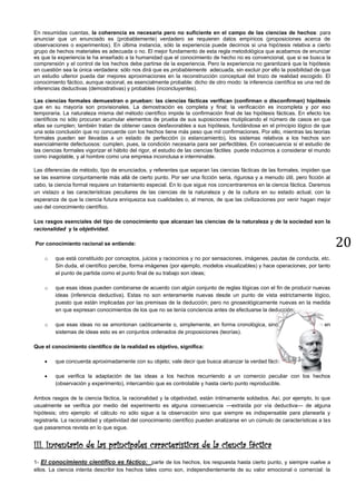 20
En resumidas cuentas, la coherencia es necesaria pero no suficiente en el campo de las ciencias de hechos: para
anunciar que un enunciado es (probablemente) verdadero se requieren datos empíricos (proposiciones acerca de
observaciones o experimentos). En última instancia, sólo la experiencia puede decirnos si una hipótesis relativa a cierto
grupo de hechos materiales es adecuada o no. El mejor fundamento de esta regla metodológica que acabamos de enunciar
es que la experiencia le ha enseñado a la humanidad que el conocimiento de hecho no es convencional, que si se busca la
comprensión y el control de los hechos debe partirse de la experiencia. Pero la experiencia no garantizará que la hipótesis
en cuestión sea la única verdadera: sólo nos dirá que es probablemente adecuada, sin excluir por ello la posibilidad de que
un estudio ulterior pueda dar mejores aproximaciones en la reconstrucción conceptual del trozo de realidad escogido. El
conocimiento fáctico, aunque racional, es esencialmente probable: dicho de otro modo: la inferencia científica es una red de
inferencias deductivas (demostrativas) y probables (inconcluyentes).
Las ciencias formales demuestran o prueban: las ciencias fácticas verifican (confirman o disconfirman) hipótesis
que en su mayoría son provisionales. La demostración es completa y final; la verificación es incompleta y por eso
temporaria. La naturaleza misma del método científico impide la confirmación final de las hipótesis fácticas. En efecto los
científicos no sólo procuran acumular elementos de prueba de sus suposiciones mutiplicando el número de casos en que
ellas se cumplen; también tratan de obtener casos desfavorables a sus hipótesis, fundándose en el principio lógico de que
una sola conclusión que no concuerde con los hechos tiene más peso que mil confirmaciones. Por ello, mientras las teorías
formales pueden ser llevadas a un estado de perfección (o estancamiento), los sistemas relativos a los hechos son
esencialmente defectuosos: cumplen, pues, la condición necesaria para ser perfectibles. En consecuencia si el estudio de
las ciencias formales vigorizar el hábito del rigor, el estudio de las ciencias fáctiles puede inducirnos a considerar el mundo
como inagotable, y al hombre como una empresa inconclusa e interminable.
Las diferencias de método, tipo de enunciados, y referentes que separan las ciencias fácticas de las formales, impiden que
se las examine conjuntamente más allá de cierto punto. Por ser una ficción seria, rigurosa y a menudo útil, pero ficción al
cabo, la ciencia formal requiere un tratamiento especial. En lo que sigue nos concentraremos en la ciencia fáctica. Daremos
un vistazo a las características peculiares de las ciencias de la naturaleza y de la cultura en su estado actual, con la
esperanza de que la ciencia futura enriquezca sus cualidades o, al menos, de que las civilizaciones por venir hagan mejor
uso del conocimiento científico.
Los rasgos esenciales del tipo de conocimiento que alcanzan las ciencias de la naturaleza y de la sociedad son la
racionalidad y la objetividad.
Por conocimiento racional se entiende:
o que está constituido por conceptos, juicios y raciocinios y no por sensaciones, imágenes, pautas de conducta, etc.
Sin duda, el científico percibe, forma imágenes (por ejemplo, modelos visualizables) y hace operaciones; por tanto
el punto de partida como el punto final de su trabajo son ideas;
o que esas ideas pueden combinarse de acuerdo con algún conjunto de reglas lógicas con el fin de producir nuevas
ideas (inferencia deductiva). Estas no son enteramente nuevas desde un punto de vista estrictamente lógico,
puesto que están implicadas por las premisas de la deducción; pero no gnoseológicamente nuevas en la medida
en que expresan conocimientos de los que no se tenía conciencia antes de efectuarse la deducción;
o que esas ideas no se amontonan caóticamente o, simplemente, en forma cronológica, sino que se organizan en
sistemas de ideas esto es en conjuntos ordenados de proposiciones (teorías).
Que el conocimiento científico de la realidad es objetivo, significa:
• que concuerda aproximadamente con su objeto; vale decir que busca alcanzar la verdad fáctica;
• que verifica la adaptación de las ideas a los hechos recurriendo a un comercio peculiar con los hechos
(observación y experimento), intercambio que es controlable y hasta cierto punto reproducible.
Ambos rasgos de la ciencia fáctica, la racionalidad y la objetividad, están íntimamente soldados. Así, por ejemplo, lo que
usualmente se verifica por medio del experimento es alguna consecuencia —extraída por vía deductiva— de alguna
hipótesis; otro ejemplo: el cálculo no sólo sigue a la observación sino que siempre es indispensable para planearla y
registrarla. La racionalidad y objetividad del conocimiento científico pueden analizarse en un cúmulo de características a las
que pasaremos revista en lo que sigue.
III. Inventario de las principales características de la ciencia fáctica
1- El conocimiento científico es fáctico: parte de los hechos, los respuesta hasta cierto punto, y siempre vuelve a
ellos. La ciencia intenta describir los hechos tales como son, independientemente de su valor emocional o comercial: la
 