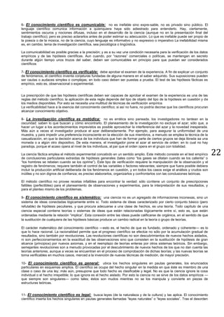 22
6- El conocimiento científico es comunicable: no es inefable sino expre-sable, no es privado sino público. El
lenguaje científico comunica información a quienquiera haya sido adiestrado para entenderlo. Hay, ciertamente,
sentimientos oscuros y nociones difusas, incluso en el desarrollo de la ciencia (aunque no en la presentación final del
trabajo científico); pero es preciso aclararlos antes de poder estimar su adecuación. Lo que es inefable puede ser propio de
la poesía o de la música, no de la ciencia, cuyo lenguaje es informativo y no expresivo o imperativo La inefabilidad misma
es, en cambio, tema de investigación científica, sea psicológica o lingüística.
La comunicabilidad es posible gracias a la precisión; y es a su vez una condición necesaria para la verificación de los datos
empíricos y de las hipótesis científicas. Aun cuando, por “razones” comerciales o políticas, se mantengan en secreto
durante algún tiempo unos trozos del saber, deben ser comunicables en principio para que puedan ser considerados
científicos
7- El conocimiento científico es verificable: debe aprobar el examen de la experiencia. A fin de explicar un conjunto
de fenómenos, el científico inventa conjeturas fundadas de alguna manera en el saber adquirido. Sus suposiciones pueden
ser cautas o audaces simples o complejas; en todo caso deben ser puestas a prueba. El test de las hipótesis fácticas es
empírico, esto es, observacional o experimental.
.
La prescripción de que las hipótesis científicas deben ser capaces de aprobar el examen de la experiencia es una de las
reglas del método científico; la aplicación de esta regla depende del tipo de objeto del tipo de la hipótesis en cuestión y de
los medios disponibles. Por esto se necesita una multitud de técnicas de verificación empírica.
La verificabilidad hace a la esencia del conocimiento científico; si así no fuera, no podría decirse que los científicos procuran
alcanzar conocimiento objetivo.
8- La investigación científica es metódica: no es errática sino paneada. los investigadores no tantean en la
oscuridad: saben lo que buscan y cómo encontrarlo. El planeamiento de la investigación no excluye el azar; sólo que, a
hacer un lugar a los acontecimientos imprevistos es posible aprovechar la interferencia del azar y la novedad inesperada.
Más aún a veces el investigador produce el azar deliberadamente. Por ejemplo, para asegurar la uniformidad de una
muestra, y para impedir una preferencia inconsciente en la elección de sus miembros, a menudo se emplea la técnica de la
casualización, en que la decisión acerca de los individuos que han de formar parte de ciertos grupos se deja librada aa una
moneda o a algún otro dispositivo. De esta manera, el investigador pone el azar al servicio de orden: en lo cual no hay
paradoja, porque el acaso opera al nivel de los individuos, al par que el orden opera en el grupo con totalidad.
La ciencia fáctica emplea el método experimental concebido en un sentido amplio. Este método consiste en el test empírico
de conclusiones particulares extraídas de hipótesis generales (tales como “los gases se dilatan cuando se los calienta” o
“los hombres se rebelan cuando se los oprime”). Este tipo de verificación requiere la manipulación de la observación y el
registro de fenómenos; requiere también el control de las variables o factores relevantes; siempre que fuera posible debiera
incluir la producción artificial deliberada de los fenómenos en cuestión, y en todos los casos exige el análisis y crudos son
inútiles y no son dignos de confianza; es preciso elaborarlos, organizarlos y confrontarlos con las conclusiones teóricas.
El método científico no provee recetas infalibles para encontrar la verdad: sólo contiene un conjunto de prescripciones
falibles (perfectibles) para el planeamiento de observaciones y experimentos, para la interpretación de sus resultados, y
para el planteo mismo de los problemas.
9- El conocimiento científico es sistemático: una ciencia no es un agregado de informaciones inconexas, sino un
sistema de ideas conectadas lógicamente entre sí. Todo sistema de ideas caracterizado por cierto conjunto básico (pero
refutable) de hipótesis peculiares, y que procura adecuarse a una clase de hechos, es una teoría. Todo capítulo de una
ciencia especial contiene teorías o sistemas de ideas que están relacionadas lógicamente entre sí, esto es, que están
ordenadas mediante la relación “implica”. Esta conexión entre las ideas puede calificarse de orgánica, en el sentido de que
la sustitución de cualquiera de las hipótesis básicas produce un cambio radical en la teoría o grupo de teorías.
El carácter matemático del conocimiento científico —esto es, el hecho de que es fundado, ordenado y coherente— es lo
que lo hace racional. La racionalidad permite que el progreso científico se efectúe no sólo por la acumulación gradual de
resultados, sino también por revoluciones. Las revoluciones científicas no son descubrimientos de nuevos hechos aislados,
ni son perfeccionamientos en la exactitud de las observaciones sino que consisten en la sustitución de hipótesis de gran
alcance (principios) por nuevos axiomas, y en el reemplazo de teorías enteras por otros sistemas teóricos. Sin embargo,
semejantes revoluciones son a menudo provocadas por el descubrimiento de nuevos hechos de los que no dan cuenta las
teorías anteriores, aunque a veces se encuentran en el proceso de comprobación de dichas teorías; y las nuevas teorías se
torna verificables en muchos casos, merced a la invención de nuevas técnicas de medición, de mayor precisión.
10- El conocimiento científico es general: ubica los hechos singulares en pautas generales, los enunciados
particulares en esquemas amplios. El científico se ocupa del hecho singular en la medida en que éste es miembro de una
clase o caso de una ley; más aún, presupone que todo hecho es clasificable y legal. No es que la ciencia ignore la cosa
individual o el hecho irrepetible; lo que ignora es el hecho aislado. Por esto la ciencia no se sirve de los datos empíricos —
que siempre son singulares— como tales; éstos son mudos mientras no se los manipula y convierte en piezas de
estructuras teóricas.
11- El conocimiento científico es legal: busca leyes (de la naturaleza y de la cultura) y las aplica. El conocimiento
científico inserta los hechos singulares en pautas generales llamadas “leyes naturales” o “leyes sociales”. Tras el desorden
 