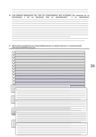 269
10
11
12
13
14
15
• .
•______________________________________________________________________________________
______________________________________________________________________________________
______________________________________________________________________________________
______________________________________________________________________________________
______________________________________________________________________________________
________________________________________________________________________________
•______________________________________________________________________________________
______________________________________________________________________________________
______________________________________________________________________________________
______________________________________________________________________________________
______________________________________________________________________________________
________________________________________________________________________________
•______________________________________________________________________________________
______________________________________________________________________________________
______________________________________________________________________________________
______________________________________________________________________________________
______________________________________________________________________________________
________________________________________________________________________________
•______________________________________________________________________________________
______________________________________________________________________________________
______________________________________________________________________________________
______________________________________________________________________________________
______________________________________________________________________________________
________________________________________________________________________________
_____________________________________________________________________________________
_____________________________________________________________________________________
_____________________________________________________________________
 Los rasgos esenciales del tipo de conocimiento que alcanzan las ciencias de la
naturaleza y de la sociedad son la racionalidad y la objetividad.
_____________________________________________________________________________________
_____________________________________________________________________________________
_____________________________________________________________________________________
_____________________________________________________________________________________
_____________________________________________________________________________________
_____________________________________________________________________________________
_____________________________________________________________________________________
_____________________________________________________________________________________
_____________________________________________________________________________________
_________________________________________________________________
_____________________________________________________________________________________
_________________________________________________________________________________
b. Mencione las principales características de la ciencia fáctica y a continuación
explique CUATRO de ellas.
1
2
3
4
5
6
7
• .
8
• .
• .
 