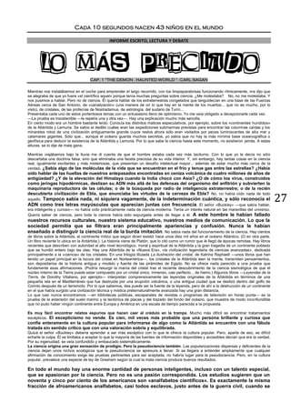 27
Cada 10 segundos nacen 43 niños en el mundo
INFORME ESCRITO, LECTURA Y DEBATE
LO MÁS PRECIADOCAP. 1 “THE DEMON . HAUNTED WORLD “. CARL SAGAN
Mientras nos instalábamos en el coche para emprender el largo recorrido, con los limpiaparabrisas funcionando rítmicamente, me dijo que
se alegraba de que yo fuera «el científico aquel» porque tenía muchas preguntas sobre ciencia. ¿Me molestaba? No, no me molestaba. Y
nos pusimos a hablar. Pero no de ciencia. Él quería hablar de los extraterrestres congelados que languidecían en una base de las Fuerzas
Aéreas cerca de San Antonio, de «canalización» (una manera de oír lo que hay en la mente de los muertos... que no es mucho, por lo
visto), de cristales, de las profecías de Nostradamus, de astrología, del sudario de Turín...
Presentaba cada uno de estos portentosos temas con un entusiasmo lleno de optimismo. Yo me veía obligado a decepcionarle cada vez.
—La prueba es insostenible —le repetía una y otra vez—. Hay una explicación mucho más sencilla.
En cierto modo era un hombre bastante leído. Conocía los distintos matices especulativos, por ejemplo, sobre los «continentes hundidos»
de la Atlántida y Lemuria. Se sabía al dedillo cuáles eran las expediciones submarinas previstas para encontrar las columnas caídas y los
minaretes rotos de una civilización antiguamente grande cuyos restos ahora sólo eran visitados por peces luminiscentes de alta mar y
calamares gigantes. Sólo que... aunque el océano guarda muchos secretos, yo sabía que no hay la más mínima base oceanográfica o
geofísica para deducir la existencia de la Atlántida y Lemuria. Por lo que sabe la ciencia hasta este momento, no existieron jamás. A estas
alturas, se lo dije de mala gana.
Mientras viajábamos bajo la lluvia me di cuenta de que el hombre estaba cada vez más taciturno. Con lo que yo le decía no sólo
descartaba una doctrina falsa, sino que eliminaba una faceta preciosa de su vida interior. Y, sin embargo, hay tantas cosas en la ciencia
real, igualmente excitantes y más misteriosas, que presentan un desafío intelectual mayor... además de estar mucho más cerca de la
verdad. ¿Sabía algo de las moléculas de la vida que se encuentran en el frío y tenue gas entre las estrellas? ¿Había
oído hablar de las huellas de nuestros antepasados encontradas en ceniza volcánica de cuatro millones de años de
antigüedad? ¿Y de la elevación del Himalaya cuando la India chocó con Asia? ¿O de cómo los virus, construidos
como jeringas hipodérmicas, deslizan su ADN más allá de las defensas del organismo del anfitrión y subvierten la
maquinaria reproductora de las células; o de la búsqueda por radio de inteligencia extraterrestre; o de la recién
descubierta civilización de Ebla, que anunciaba las virtudes de la cerveza de Ebla? No, no había oído nada de todo
aquello. Tampoco sabía nada, ni siquiera vagamente, de la indeterminación cuántica, y sólo reconocía el
ADN como tres letras mayúsculas que aparecían juntas con frecuencia. El señor «Buckiey» —que sabía hablar,
era inteligente y curioso— no había oído prácticamente nada de ciencia moderna. Tenía un interés natural en las maravillas del universo.
Quería saber de ciencia, pero toda la ciencia había sido expurgada antes de llegar a él. A este hombre le habían fallado
nuestros recursos culturales, nuestro sistema educativo, nuestros medios de comunicación. Lo que la
sociedad permitía que se filtrara eran principalmente apariencias y confusión. Nunca le habían
enseñado a distinguir la ciencia real de la burda imitación. No sabía nada del funcionamiento de la ciencia. Hay cientos
de libros sobre la Atlántida, el continente mítico que según dicen existió hace unos diez mil años en el océano Atlántico. (O en otra parte.
Un libro reciente lo ubica en la Antártida.). La historia viene de Platón, que lo citó como un rumor que le llegó de épocas remotas. Hay libros
recientes que describen con autoridad el alto nivel tecnológico, moral y espiritual de la Atlántida y la gran tragedia de un continente poblado
que se hundió entero bajo las olas. Hay una Atlántida de la «Nueva Era», «la civilización legendaria de ciencias avanzadas», dedicada
principalmente a la «ciencia» de los cristales. En una trilogía titulada La ilustración del cristal, de Katrina Raphaell —unos libros que han
tenido un papel principal en la locura del cristal en Norteamérica—, los cristales de la Atlántida leen la mente, transmiten pensamientos,
son depositarios de la historia antigua y modelo y fuente de las pirámides de Egipto. No se ofrece nada parecido a una prueba que
fundamente esas afirmaciones. (Podría resurgir la manía del cristal tras el reciente descubrimiento de la ciencia sismológica de que el
núcleo interno de la Tierra puede estar compuesto por un cristal único, inmenso, casi perfecto... de hierro.) Algunos libros —Leyendas de la
Tierra, de Dorothy Vitaliano, por ejemplo— interpretan comprensivamente las leyendas originales de la Atlántida en términos de una
pequeña isla en el Mediterráneo que fue destruida por una erupción volcánica, o una antigua ciudad que se deslizó dentro del golfo de
Corinto después de un terremoto. Por lo que sabemos, ésa puede ser la fuente de la leyenda, pero de ahí a la destrucción de un continente
en el que había surgido una civilización técnica y mística preternaturalmente avanzada hay una gran distancia.
Lo que casi nunca encontramos —en bibliotecas públicas, escaparates de revistas o programas de televisión en horas punta— es la
prueba de la extensión del suelo marino y la tectónica de placas y del trazado del fondo del océano, que muestra de modo inconfundible
que no pudo haber ningún continente entre Europa y América en una escala de tiempo parecida a la propuesta.
Es muy fácil encontrar relatos espurios que hacen caer al crédulo en la trampa. Mucho más difícil es encontrar tratamientos
escépticos. El escepticismo no vende. Es cien, mil veces más probable que una persona brillante y curiosa que
confíe enteramente en la cultura popular para informarse de algo como la Atlántida se encuentre con una fábula
tratada sin sentido crítico que con una valoración sobria y equilibrada.
Quizá el señor «Buckiey» debería aprender a ser más escéptico con lo que le ofrece la cultura popular. Pero, aparte de eso, es difícil
echarle la culpa. Él se limitaba a aceptar lo que la mayoría de las fuentes de información disponibles y accesibles decían que era la verdad.
Por su ingenuidad, se veía confundido y embaucado sistemáticamente.
La ciencia origina una gran sensación de prodigio. Pero la pseudociencia también. Las popularizaciones dispersas y deficientes de la
ciencia dejan unos nichos ecológicos que la pseudociencia se apresura a llenar. Si se llegara a entender ampliamente que cualquier
afirmación de conocimiento exige las pruebas pertinentes para ser aceptada, no habría lugar para la pseudociencia. Pero, en la cultura
popular, prevalece una especie de ley de Gresham según la cual la mala ciencia produce buenos resultados.
En todo el mundo hay una enorme cantidad de personas inteligentes, incluso con un talento especial,
que se apasionan por la ciencia. Pero no es una pasión correspondida. Los estudios sugieren que un
noventa y cinco por ciento de los americanos son «analfabetos científicos». Es exactamente la misma
fracción de afroamericanos analfabetos, casi todos esclavos, justo antes de la guerra civil, cuando se
 