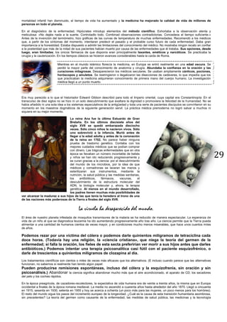 29
mortalidad infantil han disminuido, el tiempo de vida ha aumentado y la medicina ha mejorado la calidad de vida de millones de
personas en todo el planeta.
En el diagnóstico de la enfermedad, Hipócrates introdujo elementos del método científico. Exhortaba a la observación atenta y
meticulosa: «No dejéis nada a la suerte. Controladlo todo. Combinad observaciones contradictorias. Concedeos el tiempo suficiente.»
Antes de la invención del termómetro, hizo gráficas de las curvas de temperatura de muchas enfermedades. Recomendó a los médicos
que, a partir de los síntomas del momento, intentaran predecir el pasado y el probable curso futuro de cada enfermedad. Daba gran
importancia a la honestidad. Estaba dispuesto a admitir las limitaciones del conocimiento del médico. No mostraba ningún recato en confiar
a la posteridad que más de la mitad de sus pacientes habían muerto por causa de las enfermedades que él trataba. Sus opciones, desde
luego, eran limitadas; los únicos fármacos de que disponía eran principalmente laxantes, eméticos y narcóticos. Se practicaba la
cirugía y la cauterización. En los tiempos clásicos se hicieron avances considerables hasta la caída de Roma.
Mientras en el mundo islámico florecía la medicina, en Europa se entró realmente en una edad oscura. Se
perdió la mayor parte del conocimiento de anatomía y cirugía. Abundaba la confianza en la oración y las
curaciones milagrosas. Desaparecieron los médicos seculares. Se usaban ampliamente cánticos, pociones,
horóscopos y amuletos. Se restringieron o ilegalizaron las disecciones de cadáveres, lo que impedía que los
que practicaban la medicina adquirieran conocimiento de primera mano del cuerpo humano. La investigación
médica llegó a un punto muerto.
Era muy parecido a lo que el historiador Edward Gibbon describió para todo el Imperio oriental, cuya capital era Constantinopla: En el
transcurso de diez siglos no se hizo ni un solo descubrimiento que exaltara la dignidad o promoviera la felicidad de la humanidad. No se
había añadido ni una sola idea a los sistemas especulativos de la antigüedad y toda una serie de pacientes discípulos se convirtieron en su
momento en los maestros dogmáticos de la siguiente generación servil. La práctica médica premoderna no logró salvar a muchos ni
siquiera en su mejor momento.
La reina Ana fue la última Estuardo de Gran
Bretaña. En los últimos diecisiete años del
siglo XVII se quedó embarazada dieciocho
veces. Sólo cinco niños le nacieron vivos. Sólo
uno sobrevivió a la infancia. Murió antes de
llegar a la edad adulta y antes de la coronación
de la reina en 1702. No parece haber ninguna
prueba de trastorno genético. Contaba con los
mejores cuidados médicos que se podían comprar
con dinero. Las trágicas enfermedades que en otra
época se llevaban un número incontable de bebés
y niños se han ido reduciendo progresivamente y
se curan gracias a la ciencia: por el descubrimiento
del mundo de los microbios, por la idea de que
médicos y comadronas se lavaran las manos y
esterilizaran sus instrumentos, mediante la
nutrición, la salud pública y las medidas sanitarias,
los antibióticos, fármacos, vacunas, el
descubrimiento de la estructura molecular del
ADN, la biología molecular y, ahora, la terapia
genética. Al menos en el mundo desarrollado,
los padres tienen muchas más posibilidades de
ver alcanzar la madurez a sus hijos de las que tenía la heredera al trono de una
de las naciones más poderosas de la Tierra a finales del siglo XVII.
La viruela ha desaparecido del mundo.
El área de nuestro planeta infestada de mosquitos transmisores de la malaria se ha reducido de manera espectacular. La esperanza de
vida de un niño al que se diagnostica leucemia ha ido aumentando progresivamente año tras año. La ciencia permite que la Tierra pueda
alimentar a una cantidad de humanos cientos de veces mayor, y en condiciones mucho menos miserables, que hace unos cuantos miles
de años.
Podemos rezar por una víctima del cólera o podemos darle quinientos miligramos de tetraciclina cada
doce horas. (Todavía hay una religión, la «ciencia cristiana», que niega la teoría del germen de la
enfermedad; si falla la oración, los fieles de esta secta preferirían ver morir a sus hijos antes que darles
antibióticos.) Podemos intentar una terapia psicoanalítica casi fútil con el paciente esquizofrénico, o
darle de trescientos a quinientos miligramos de clozapina al día.
Los tratamientos científicos son cientos o miles de veces más eficaces que los alternativos. (E incluso cuando parece que las alternativas
funcionan, no sabemos si realmente han tenido algún papel:
Pueden producirse remisiones espontáneas, incluso del cólera y la esquizofrenia, sin oración y sin
psicoanálisis.) Abandonar la ciencia significa abandonar mucho más que el aire acondicionado, el aparato de CD, los secadores
del pelo y los coches rápidos.
En la época preagrícola, de cazadores-recolectores, la expectativa de vida humana era de veinte a treinta años, la misma que en Europa
occidental a finales de la época romana medieval. La media no ascendió a cuarenta años hasta alrededor del año 1870. Llegó a cincuenta
en 1915, sesenta en 1930, setenta en 1955 y hoy se acerca a ochenta (un poco más para las mujeres, un poco menos para los hombres).
El resto del mundo sigue los pasos del incremento europeo de la longevidad. ¿Cuál es la causa de esta transición humanitaria asombrosa,
sin precedentes? La teoría del germen como causante de la enfermedad, las medidas de salud pública, las medicinas y la tecnología
 