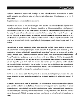 3
Presentación
Gottfried Wilhelm Leibniz, escribió: “nada tiene lugar sin razón suficiente, esto es… no ocurre nada sin que sea
posible que alguien sepa suficientes cosas para dar una razón suficiente que determine porque es así y no de
otra manera”
Luego añadiría que a menudo no sabemos esas razones.
La filosofía lleva inmersa en si la racionalidad y por tanto el análisis y la explicación filosófica siguen esta vía.
todos los seres humanos al existir en el mundo y descubrirnos en él tomaremos decisiones e inevitablemente
consumaremos acciones que tal vez justificaremos o trataremos de comprender mediante la racionalidad, a la
luz de aquello que consideremos bueno o malo, justo o injusto, ideal o real, practico o improductivo, etc. y según
nuestra concepción del mundo aquellas decisiones que sean particularmente profundas e importantes para
nosotros serán las que inevitablemente configuren nuestra existencia de allí que la importancia de la ética resida
en gran parte en motivar la elección racional y libre de decisiones para una vida plena y la comprensión de las
mismas.
Se cuenta que un antiguo maestro zen afirmo: “para desarrollar tu juicio claro e imparcial, es importante
abandonarlo todo o estar preparado para hacerlo, incluyendo tu comprensión de la enseñanza y de tu
conocimiento. entonces podrás decir lo que está bien y lo que está mal” esto para las personas suele ser difícil
sino casi imposible debido a que todas las especies incluida la nuestra están de cierto manera configuradas por
“modos” “cualidades” y “condiciones” de comportamiento y por lo tanto, elaboramos distintas formas de análisis
acerca de lo conveniente para cada uno, de acuerdo a la sociedad en que vivimos, las ideas que manejamos o que
nos son impuestas y de cierto modo nos manejan, los intereses que nos gobiernan, nuestra individual
determinación biológica, las relaciones interpersonales, etc. es por ello que los filósofos que han realizado el
análisis e interpretación de la conducta de los hombres fueron y son indiscutiblemente también influidos en
mayor o en menor medida por los aspectos mencionados anteriormente.
Siendo así no cabe esperar que la ética nos provea de un conjunto de recetas para lograr la buena vida mas si
podría proveernos de mayor amplitud de pensamiento y motivarnos al ejercicio de la libertad al momento de
elegir.
El presente texto se concibe con el fin de relacionar a los estudiantes con algunas cuestiones éticas relevantes
para su análisis y reflexión. Se concibe tal vez tan solo por el complejo y cada vez mas escaso deseo de conocer
mas no imponer y tratar haciendo uso de dicho conocimiento, de explicar nuestra existencia, para lograr si
acaso es posible, plena conciencia y comprensión de nosotros mismos y de nuestros actos, finalmente colaborar
con la búsqueda de la felicidad, teniendo presente que necesitaremos en este afán de la interacción con los
demás.
 