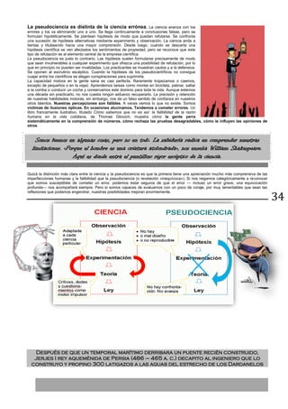 34
La pseudociencia es distinta de la ciencia errónea. La ciencia avanza con los
errores y los va eliminando uno a uno. Se llega continuamente a conclusiones falsas, pero se
formulan hipotéticamente. Se plantean hipótesis de modo que puedan refutarse. Se confronta
una sucesión de hipótesis alternativas mediante experimento y observación. La ciencia anda a
tientas y titubeando hacia una mayor comprensión. Desde luego, cuando se descarta una
hipótesis científica se ven afectados los sentimientos de propiedad, pero se reconoce que este
tipo de refutación es el elemento central de la empresa científica.
La pseudociencia es justo lo contrario. Las hipótesis suelen formularse precisamente de modo
que sean invulnerables a cualquier experimento que ofrezca una posibilidad de refutación, por lo
que en principio no pueden ser invalidadas. Los practicantes se muestran cautos y a la defensiva.
Se oponen al escrutinio escéptico. Cuando la hipótesis de los pseudocientíficos no consigue
cuajar entre los científicos se alegan conspiraciones para suprimirla.
La capacidad motora en la gente sana es casi perfecta. Raramente tropezamos o caemos,
excepto de pequeños o en la vejez. Aprendemos tareas como montar en bicicleta, patinar, saltar
a la comba o conducir un coche y conservamos este dominio para toda la vida. Aunque estemos
una década sin practicarlo, no nos cuesta ningún esfuerzo recuperarlo. La precisión y retención
de nuestras habilidades motoras, sin embargo, nos da un falso sentido de confianza en nuestros
otros talentos. Nuestras percepciones son falibles. A veces vemos lo que no existe. Somos
víctimas de ilusiones ópticas. En ocasiones alucinamos. Tendemos a cometer errores. Un
libro francamente ilustrativo, titulado Cómo sabemos que no es así: la falibilidad de la razón
humana en la vida cotidiana, de Thomas Gilovich, muestra cómo la gente yerra
sistemáticamente en la comprensión de números, cómo rechaza las pruebas desagradables, cómo le influyen las opiniones de
otros.
Somos buenos en algunas cosas, pero no en todo. La sabiduría radica en comprender nuestras
limitaciones. «Porque el hombre es una criatura atolondrada», nos enseña William Shakespeare.
Aquí es donde entra el puntilloso rigor escéptico de la ciencia.
Quizá la distinción más clara entre la ciencia y la pseudociencia es que la primera tiene una apreciación mucho más comprensiva de las
imperfecciones humanas y la falibilidad que la pseudociencia (o revelación «inequívoca»). Si nos negamos categóricamente a reconocer
que somos susceptibles de cometer un error, podemos estar seguros de que el error — incluso un error grave, una equivocación
profunda— nos acompañará siempre. Pero si somos capaces de evaluarnos con un poco de coraje, por muy lamentables que sean las
reflexiones que podamos engendrar, nuestras posibilidades mejoran enormemente.
Después de que un temporal marítimo derribara un puente recién construido,
Jerjes I rey aqueménida de Persia (486 – 465 a. c.) decapito al ingeniero que lo
construyo y propino 300 latigazos a las aguas del estrecho de los Dardanelos
 