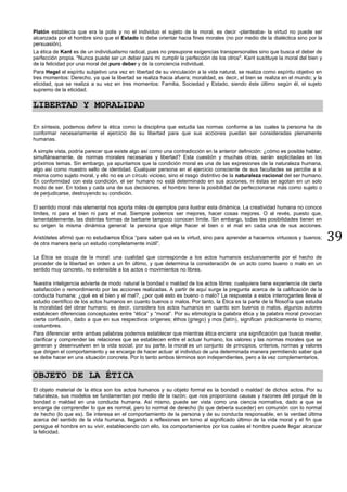 39
Platón establecía que era la polis y no el individuo el sujeto de la moral, es decir -planteaba- la virtud no puede ser
alcanzada por el hombre sino que el Estado lo debe orientar hacia fines morales (no por medio de la dialéctica sino por la
persuasión).
La ética de Kant es de un individualismo radical, pues no presupone exigencias transpersonales sino que busca el deber de
perfección propia. "Nunca puede ser un deber para mi cumplir la perfección de los otros". Kant sustituye la moral del bien y
de la felicidad por una moral del puro deber y de la conciencia individual.
Para Hegel el espíritu subjetivo una vez en libertad de su vinculación a la vida natural, se realiza como espíritu objetivo en
tres momentos: Derecho, ya que la libertad se realiza hacia afuera; moralidad, es decir, el bien se realiza en el mundo; y la
eticidad, que se realiza a su vez en tres momentos: Familia, Sociedad y Estado, siendo éste último según él, el sujeto
supremo de la eticidad.
LIBERTAD Y MORALIDAD
En síntesis, podemos definir la ética como la disciplina que estudia las normas conforme a las cuales la persona ha de
conformar necesariamente el ejercicio de su libertad para que sus acciones puedan ser consideradas plenamente
humanas.
A simple vista, podría parecer que existe algo así como una contradicción en la anterior definición: ¿cómo es posible hablar,
simultáneamente, de normas morales necesarias y libertad? Esta cuestión y muchas otras, serán explicitadas en los
próximos temas. Sin embargo, ya apuntamos que la condición moral es una de las expresiones de la naturaleza humana,
algo así como nuestro sello de identidad. Cualquier persona en el ejercicio consciente de sus facultades se percibe a sí
misma como sujeto moral, y ello no es un círculo vicioso, sino el rasgo distintivo de la naturaleza racional del ser humano.
En conformidad con esta condición, el ser humano no está determinado en sus acciones, ni éstas se agotan en un solo
modo de ser. En todas y cada una de sus decisiones, el hombre tiene la posibilidad de perfeccionarse más como sujeto o
de perjudicarse, destruyendo su condición.
El sentido moral más elemental nos aporta miles de ejemplos para ilustrar esta dinámica. La creatividad humana no conoce
límites, ni para el bien ni para el mal. Siempre podemos ser mejores, hacer cosas mejores. O al revés, puesto que,
lamentablemente, las distintas formas de barbarie tampoco conocen límite. Sin embargo, todas las posibilidades tienen en
su origen la misma dinámica general: la persona que elige hacer el bien o el mal en cada una de sus acciones.
Aristóteles afirmó que no estudiamos Ética “para saber qué es la virtud, sino para aprender a hacernos virtuosos y buenos;
de otra manera sería un estudio completamente inútil”.
La Ética se ocupa de la moral: una cualidad que corresponde a los actos humanos exclusivamente por el hecho de
proceder de la libertad en orden a un fin último, y que determina la consideración de un acto como bueno o malo en un
sentido muy concreto, no extensible a los actos o movimientos no libres.
Nuestra inteligencia advierte de modo natural la bondad o maldad de los actos libres: cualquiera tiene experiencia de cierta
satisfacción o remordimiento por las acciones realizadas. A partir de aquí surge la pregunta acerca de la calificación de la
conducta humana: ¿qué es el bien y el mal?, ¿por qué esto es bueno o malo? La respuesta a estos interrogantes lleva al
estudio científico de los actos humanos en cuanto buenos o malos. Por tanto, la Ética es la parte de la filosofía que estudia
la moralidad del obrar humano; es decir, considera los actos humanos en cuanto son buenos o malos, algunos autores
establecen diferencias conceptuales entre “ética” y “moral”. Por su etimología la palabra ética y la palabra moral provocan
cierta confusión, dado a que en sus respectivos orígenes; éthos (griego) y mos (latín), significan prácticamente lo mismo;
costumbres.
Para diferenciar entre ambas palabras podemos establecer que mientras ética encierra una significación que busca revelar,
clarificar y comprender las relaciones que se establecen entre el actuar humano, los valores y las normas morales que se
generan y desenvuelven en la vida social; por su parte, la moral es un conjunto de principios, criterios, normas y valores
que dirigen el comportamiento y se encarga de hacer actuar al individuo de una determinada manera permitiendo saber qué
se debe hacer en una situación concreta. Por lo tanto ambos términos son independientes, pero a la vez complementarios.
OBJETO DE LA ÉTICA
El objeto material de la ética son los actos humanos y su objeto formal es la bondad o maldad de dichos actos. Por su
naturaleza, sus modelos se fundamentan por medio de la razón; que nos proporciona causas y razones del porqué de la
bondad o maldad en una conducta humana. Así mismo, puede ser vista como una ciencia normativa, dado a que se
encarga de comprender lo que es normal, pero lo normal de derecho (lo que debería suceder) en comunión con lo normal
de hecho (lo que es). Se interesa en el comportamiento de la persona y de su conducta responsable, en la verdad última
acerca del sentido de la vida humana, llegando a reflexiones en torno al significado último de la vida moral y el fin que
persigue el hombre en su vivir, estableciendo con ello, los comportamientos por los cuales el hombre puede llegar alcanzar
la felicidad.
 