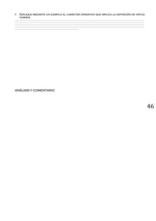 46
f. Explique mediante un ejemplo el carácter operativo que implica la definición de virtud
humana
_____________________________________________________________________________________________________________________________________________
_____________________________________________________________________________________________________________________________________________
_____________________________________________________________________________________________________________________________________________
_____________________________________________________________________________________________________________________________________________
______________________________________________________________________
ANÁLISIS Y COMENTARIO
 