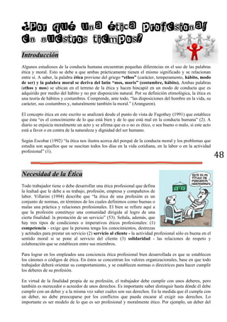 48
¿Por qué una ética profesional
en nuestros tiempos?
Introducción
Algunos estudiosos de la conducta humana encuentran pequeñas diferencias en el uso de las palabras
ética y moral. Esto se debe a que ambas prácticamente tienen el mismo significado y se relacionan
entre sí. A saber, la palabra ética proviene del griego “ethos” (carácter, temperamento, hábito, modo
de ser) y la palabra moral se deriva del latín “mos, moris” (costumbre, hábito). Ambas palabras
(ethos y mos) se ubican en el terreno de la ética y hacen hincapié en un modo de conducta que es
adquirido por medio del hábito y no por disposición natural. Por su definición etimológica, la ética es
una teoría de hábitos y costumbres. Comprende, ante todo, “las disposiciones del hombre en la vida, su
carácter, sus costumbres y, naturalmente también la moral.” (Aranguren).
El concepto ética en este escrito se analizará desde el punto de vista de Fagothey (1991) que establece
que ésta “es el conocimiento de lo que está bien y de lo que está mal en la conducta humana” (2). A
diario se enjuicia moralmente un acto y se afirma que es o no es ético, o sea bueno o malo, si este acto
está a favor o en contra de la naturaleza y dignidad del ser humano.
Según Escobar (1992) “la ética nos ilustra acerca del porqué de la conducta moral y los problemas que
estudia son aquellos que se suscitan todos los días en la vida cotidiana, en la labor o en la actividad
profesional” (1).
Necesidad de la Ética
Todo trabajador tiene o debe desarrollar una ética profesional que defina
la lealtad que le debe a su trabajo, profesión, empresa y compañeros de
labor. Villarini (1994) describe que “la ética de una profesión es un
conjunto de normas, en términos de los cuales definimos como buenas o
malas una práctica y relaciones profesionales. El bien se refiere aquí a
que la profesión constituye una comunidad dirigida al logro de una
cierta finalidad: la prestación de un servicio” (53). Señala, además, que
hay tres tipos de condiciones o imperativos éticos profesionales: (1)
competencia - exige que la persona tenga los conocimientos, destrezas
y actitudes para prestar un servicio (2) servicio al cliente - la actividad profesional sólo es buena en el
sentido moral si se pone al servicio del cliente (3) solidaridad - las relaciones de respeto y
colaboración que se establecen entre sus miembros.
Para lograr en los empleados una conciencia ética profesional bien desarrollada es que se establecen
los cánones o códigos de ética. En éstos se concentran los valores organizacionales, base en que todo
trabajador deberá orientar su comportamiento, y se establecen normas o directrices para hacer cumplir
los deberes de su profesión.
En virtud de la finalidad propia de su profesión, el trabajador debe cumplir con unos deberes, pero
también es merecedor o acreedor de unos derechos. Es importante saber distinguir hasta dónde él debe
cumplir con un deber y a la misma vez saber cuáles son sus derechos. En la medida que él cumpla con
un deber, no debe preocuparse por los conflictos que pueda encarar al exigir sus derechos. Lo
importante es ser modelo de lo que es ser profesional y moralmente ético. Por ejemplo, un deber del
 