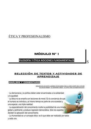 5
ÉTICA Y PROFESIONALISMO
MÓDULO N° I
FILOSOFÍA Y ÉTICA NOCIONES FUNDAMENTALES
SELECCIÓN DE TEXTOS Y ACTIVIDADES DE
APRENDIZAJE
ANÁLISIS Y COMENTARIO
TOMADO DE LOS SIETE SABERES NECESARIOS PARA LA EDUCACIÓN DEL FUTURO
DE EDGAR MORIN - EL SÉPTIMO SABER - “LA ÉTICA DEL GENERO HUMANO”
 