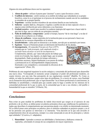 50
Algunos de estos problemas éticos son los siguientes:
1. Abuso de poder - utilizar el puesto para “pisotear” a unos o para favorecer a otros.
2. Conflicto de intereses - emitir normas en su ámbito de trabajo que redundarán en su propio
beneficio, como lo es el participar en el proceso de reclutamiento cuando uno de los candidatos
es miembro de su propia familia.
3. Nepotismo - reclutar muchos miembros de una misma familia en una institución.
4. Soborno - aceptar dádivas, obsequios o regalías a cambio de dar un trato especial o favor a
alguien como retribución por actos inherentes a sus funciones.
5. Lealtad excesiva - mentir para encubrir la conducta impropia del supervisor o hacer todo lo
que éste le diga, aun en contra de sus principios morales.
6. Falta de dedicación y compromiso - perder el tiempo, hacerse “de la vista larga” y no dar el
máximo de su esfuerzo en el trabajo.
7. Abuso de confianza - tomar materiales de la institución para su uso personal o hacer uso
indebido de los recursos disponibles en la misma.
8. Encubrimiento - callar para no denunciar a un traidor, movido por su amistad o por temor.
9. Egoísmo - buscar el bienestar propio en detrimento del beneficio de los demás.
10. Incompetencia - El conocido Principio de Peter (1977)
estipula que en “toda jerarquía, todo empleado tiende a
ascender hasta alcanzar su nivel de incompetencia.”
Complementa, además, que “para todo puesto de trabajo que
existe en el mundo, hay alguien, en algún lugar, que no puede
desempeñarlo. Dado un período de tiempo suficiente y
suficientes ascensos, llegará finalmente a ese puesto de trabajo
y permanecerá en él, desempeñándolo chapuceramente,
frustrando a sus compañeros y erosionando la eficiencia de la
organización” (Peter, 28).
Problemas de esta magnitud requieren la acción enérgica y concertada del profesional para desarrollar
una nueva ética. “Corresponde al momento actual compensar el poder del profesional moderno, en
cuanto técnico, con una más fina percepción de sus regulaciones morales” (Badillo, 9). Como es
sabido, en todas las profesiones surgen estos tipos de problemas. Es a través de cursos, cuya finalidad
sea la formación ética profesional, que se logra desarrollar “en el futuro profesional el conocimiento, la
habilidad, la sensibilidad y voluntad para que cuando actúe lo haga a nombre de los intereses de la
comunidad profesional de la que es parte, de la comunidad que le une a sus clientes y del pueblo o
humanidad de la que es miembro” (Villarini, 56).
Conclusiones
Para evitar en gran medida los problemas de índole ético-moral que surgen en el ejercicio de una
profesión o de un oficio, se deben poner en práctica principios éticos que establezcan los parámetros y
reglas que describan el comportamiento que una persona puede o no exhibir en determinado momento.
No es difícil poner estos principios en práctica, pero el omitirlos redundará en perjuicio propio y en el
de las personas con quienes se interviene o se interactúa. “Una decisión en la que está envuelto el
comportamiento ético de una persona, siempre va a estar enmarcada en uno de los principios y valores
aquí señalados” (Conética, 4 - adaptados).
1. Honestidad - Aprender a conocer sus debilidades y limitaciones y dedicarse a tratar de
superarlas, solicitando el consejo de sus compañeros de mayor experiencia.
 