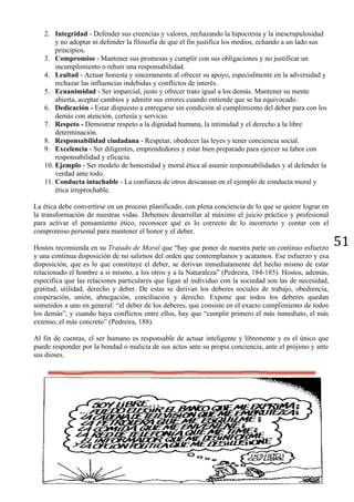 51
2. Integridad - Defender sus creencias y valores, rechazando la hipocresía y la inescrupulosidad
y no adoptar ni defender la filosofía de que el fin justifica los medios, echando a un lado sus
principios.
3. Compromiso - Mantener sus promesas y cumplir con sus obligaciones y no justificar un
incumplimiento o rehuir una responsabilidad.
4. Lealtad - Actuar honesta y sinceramente al ofrecer su apoyo, especialmente en la adversidad y
rechazar las influencias indebidas y conflictos de interés.
5. Ecuanimidad - Ser imparcial, justo y ofrecer trato igual a los demás. Mantener su mente
abierta, aceptar cambios y admitir sus errores cuando entiende que se ha equivocado.
6. Dedicación - Estar dispuesto a entregarse sin condición al cumplimiento del deber para con los
demás con atención, cortesía y servicio.
7. Respeto - Demostrar respeto a la dignidad humana, la intimidad y el derecho a la libre
determinación.
8. Responsabilidad ciudadana - Respetar, obedecer las leyes y tener conciencia social.
9. Excelencia - Ser diligentes, emprendedores y estar bien preparado para ejercer su labor con
responsabilidad y eficacia.
10. Ejemplo - Ser modelo de honestidad y moral ética al asumir responsabilidades y al defender la
verdad ante todo.
11. Conducta intachable - La confianza de otros descansan en el ejemplo de conducta moral y
ética irreprochable.
La ética debe convertirse en un proceso planificado, con plena conciencia de lo que se quiere lograr en
la transformación de nuestras vidas. Debemos desarrollar al máximo el juicio práctico y profesional
para activar el pensamiento ético, reconocer qué es lo correcto de lo incorrecto y contar con el
compromiso personal para mantener el honor y el deber.
Hostos recomienda en su Tratado de Moral que “hay que poner de nuestra parte un continuo esfuerzo
y una continua disposición de no salirnos del orden que contemplamos y acatamos. Ese esfuerzo y esa
disposición, que es lo que constituye el deber, se derivan inmediatamente del hecho mismo de estar
relacionado el hombre a sí mismo, a los otros y a la Naturaleza” (Pedreira, 184-185). Hostos, además,
especifica que las relaciones particulares que ligan al individuo con la sociedad son las de necesidad,
gratitud, utilidad, derecho y deber. De estas se derivan los deberes sociales de trabajo, obediencia,
cooperación, unión, abnegación, conciliación y derecho. Expone que todos los deberes quedan
sometidos a uno en general: “el deber de los deberes, que consiste en el exacto cumplimiento de todos
los demás”, y cuando haya conflictos entre ellos, hay que “cumplir primero el más inmediato, el más
extenso, el más concreto” (Pedreira, 188).
Al fin de cuentas, el ser humano es responsable de actuar inteligente y libremente y es el único que
puede responder por la bondad o malicia de sus actos ante su propia conciencia, ante el prójimo y ante
sus dioses.
 
